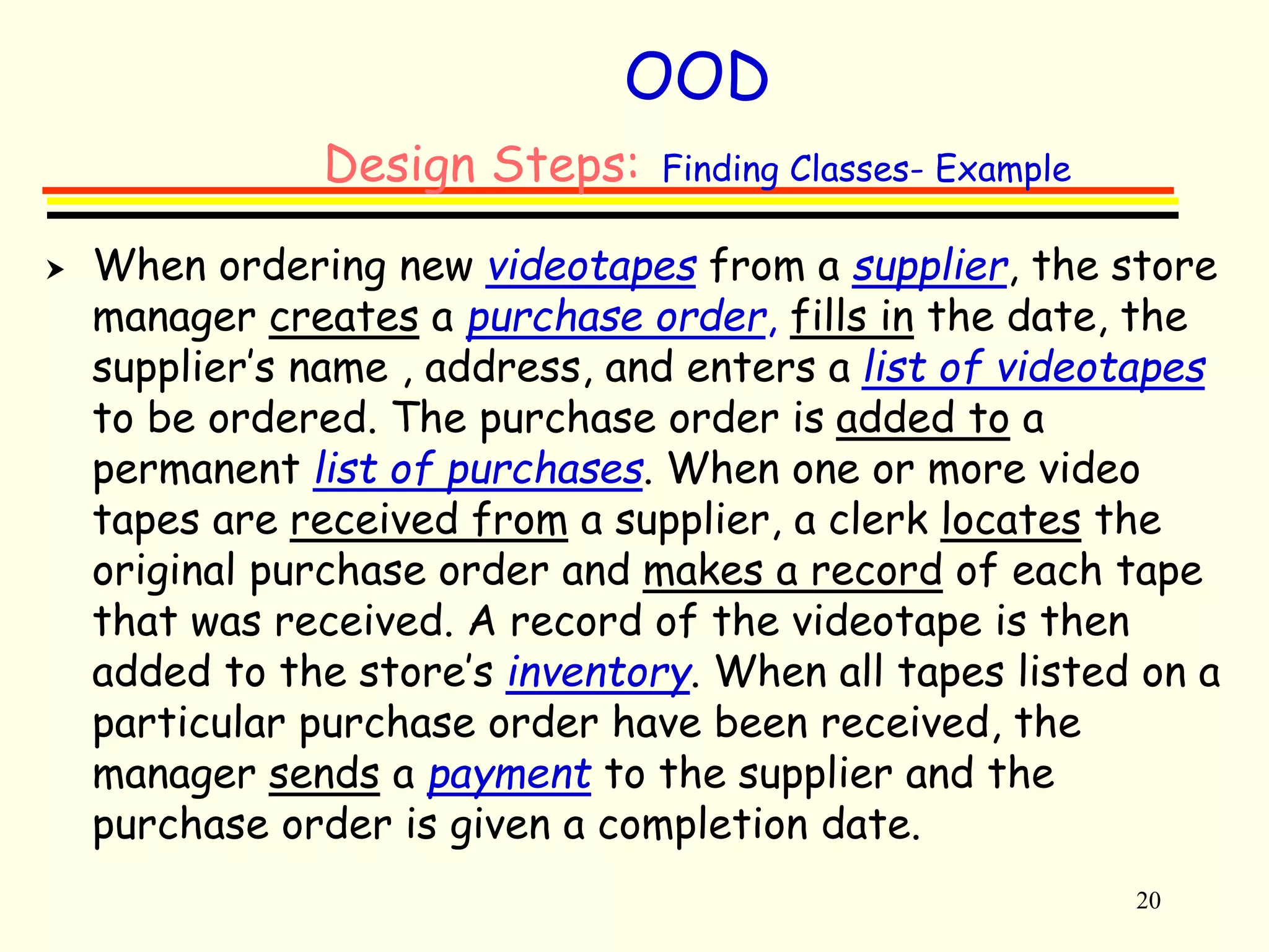 20 
OOD 
Design Steps: Finding Classes- Example 
 When ordering new videotapes from a supplier, the store 
manager creates a purchase order, fills in the date, the 
supplier’s name , address, and enters a list of videotapes 
to be ordered. The purchase order is added to a 
permanent list of purchases. When one or more video 
tapes are received from a supplier, a clerk locates the 
original purchase order and makes a record of each tape 
that was received. A record of the videotape is then 
added to the store’s inventory. When all tapes listed on a 
particular purchase order have been received, the 
manager sends a payment to the supplier and the 
purchase order is given a completion date. 
 