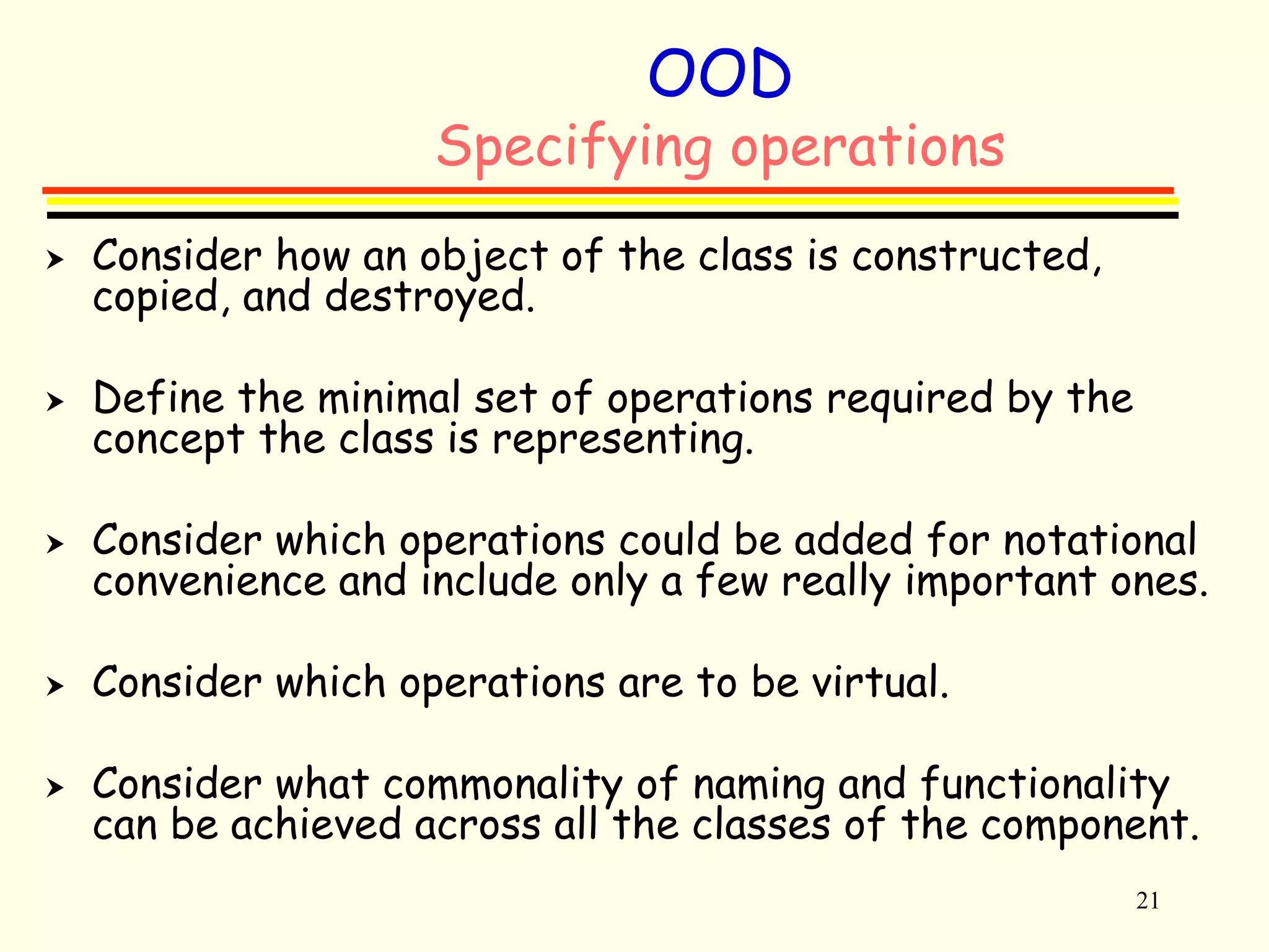 21 
OOD 
Specifying operations 
 Consider how an object of the class is constructed, 
copied, and destroyed. 
 Define the minimal set of operations required by the 
concept the class is representing. 
 Consider which operations could be added for notational 
convenience and include only a few really important ones. 
 Consider which operations are to be virtual. 
 Consider what commonality of naming and functionality 
can be achieved across all the classes of the component. 
 