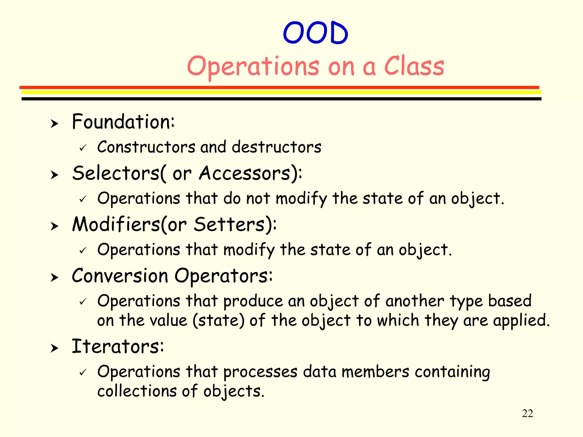 22 
OOD 
Operations on a Class 
 Foundation: 
 Constructors and destructors 
 Selectors( or Accessors): 
 Operations that do not modify the state of an object. 
 Modifiers(or Setters): 
 Operations that modify the state of an object. 
 Conversion Operators: 
 Operations that produce an object of another type based 
on the value (state) of the object to which they are applied. 
 Iterators: 
 Operations that processes data members containing 
collections of objects. 
 