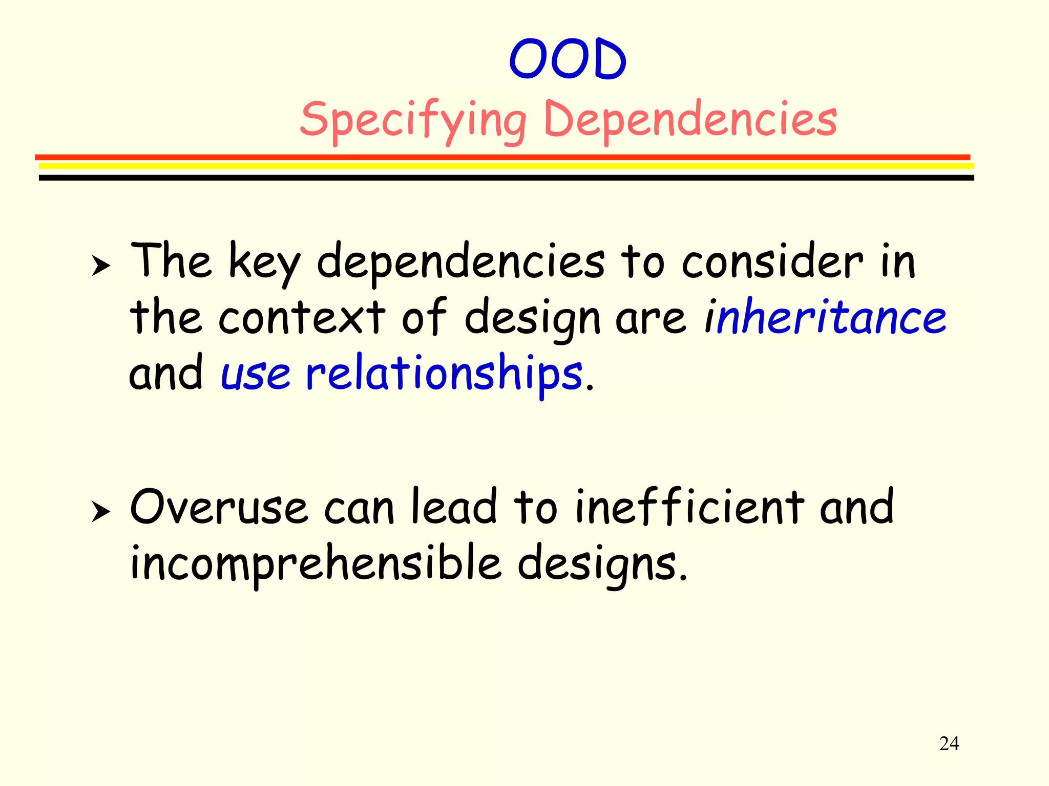 24 
OOD 
Specifying Dependencies 
 The key dependencies to consider in 
the context of design are inheritance 
and use relationships. 
 Overuse can lead to inefficient and 
incomprehensible designs. 
 