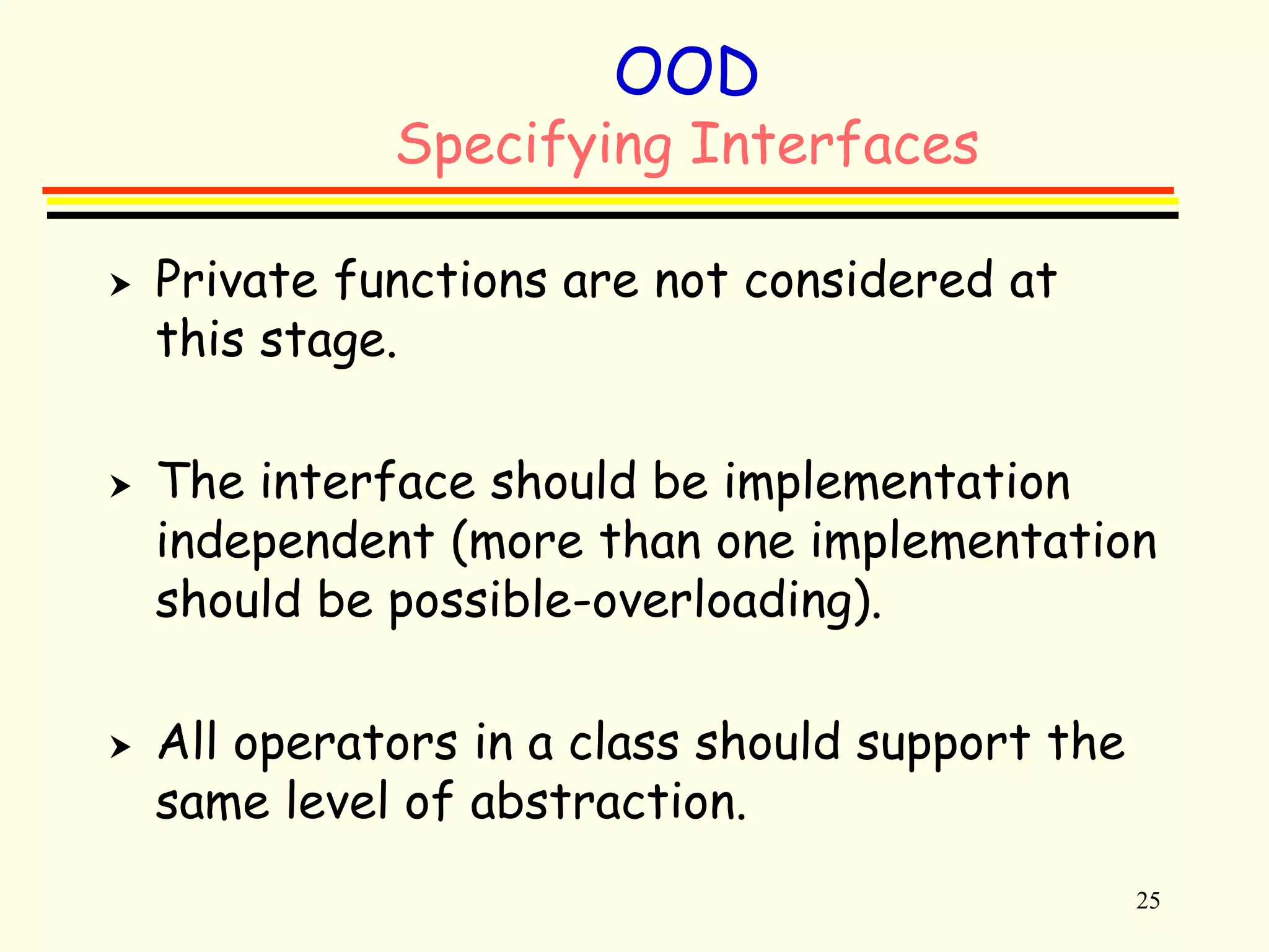 25 
OOD 
Specifying Interfaces 
 Private functions are not considered at 
this stage. 
 The interface should be implementation 
independent (more than one implementation 
should be possible-overloading). 
 All operators in a class should support the 
same level of abstraction. 
 