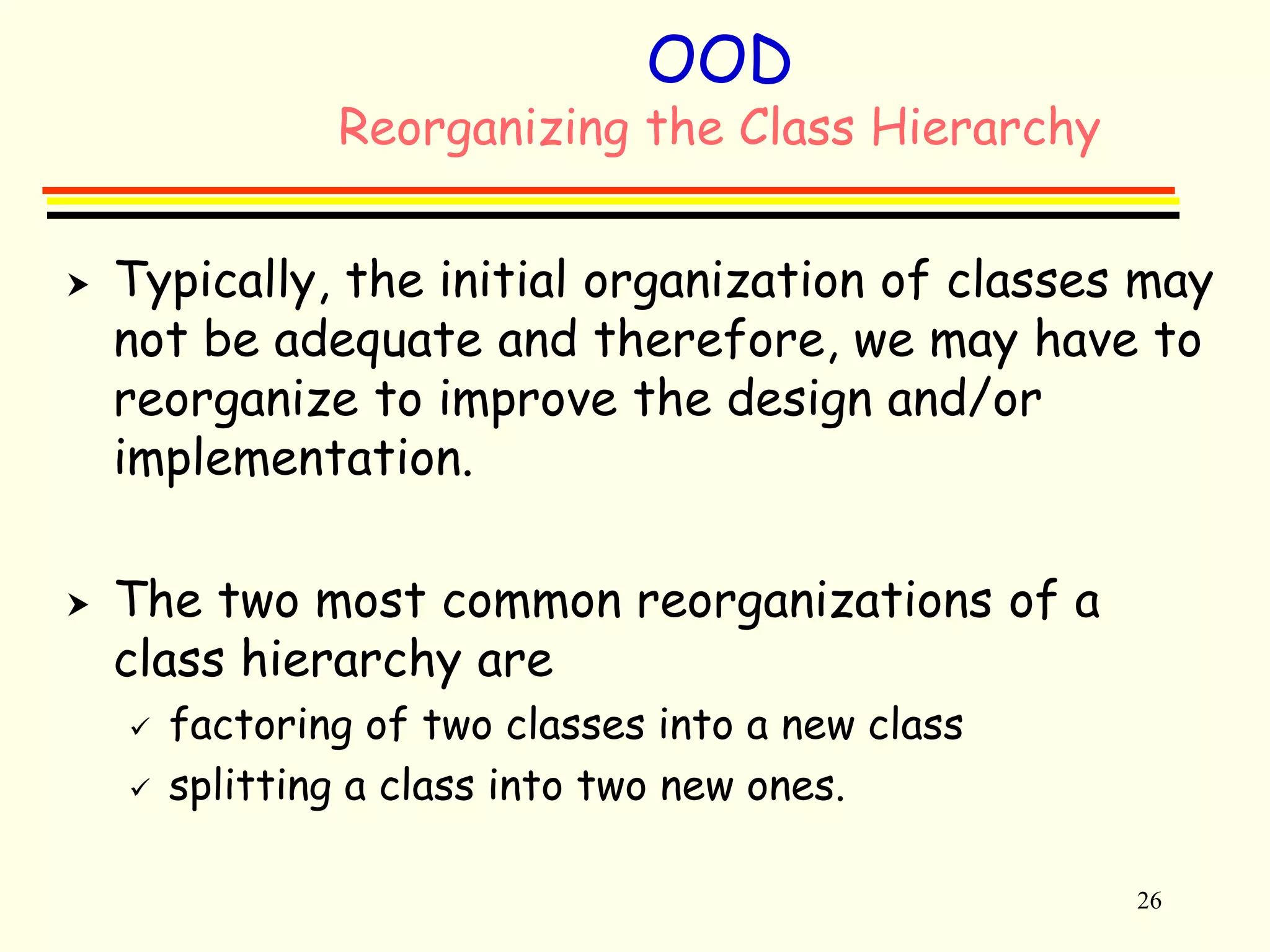 26 
OOD 
Reorganizing the Class Hierarchy 
 Typically, the initial organization of classes may 
not be adequate and therefore, we may have to 
reorganize to improve the design and/or 
implementation. 
 The two most common reorganizations of a 
class hierarchy are 
 factoring of two classes into a new class 
 splitting a class into two new ones. 
 