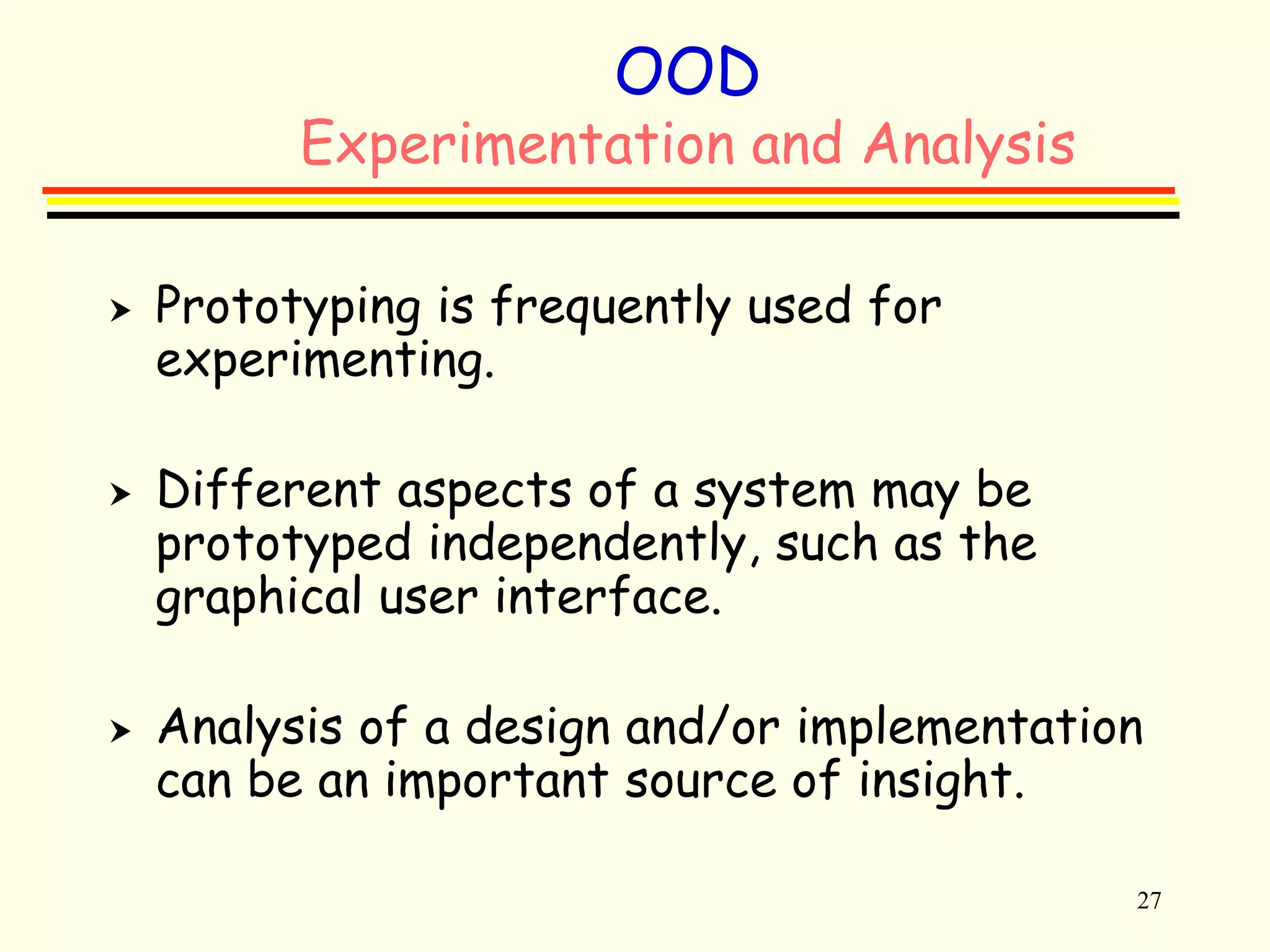 27 
OOD 
Experimentation and Analysis 
 Prototyping is frequently used for 
experimenting. 
 Different aspects of a system may be 
prototyped independently, such as the 
graphical user interface. 
 Analysis of a design and/or implementation 
can be an important source of insight. 
 