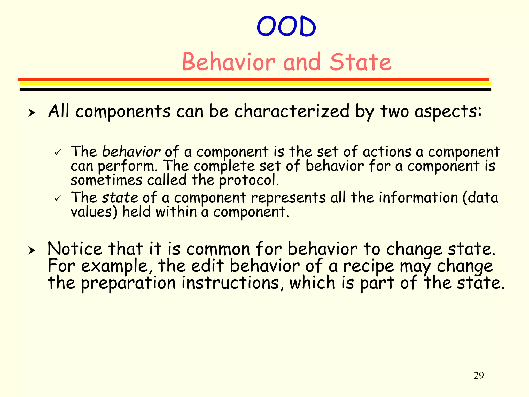 29 
OOD 
Behavior and State 
 All components can be characterized by two aspects: 
 The behavior of a component is the set of actions a component 
can perform. The complete set of behavior for a component is 
sometimes called the protocol. 
 The state of a component represents all the information (data 
values) held within a component. 
 Notice that it is common for behavior to change state. 
For example, the edit behavior of a recipe may change 
the preparation instructions, which is part of the state. 
 