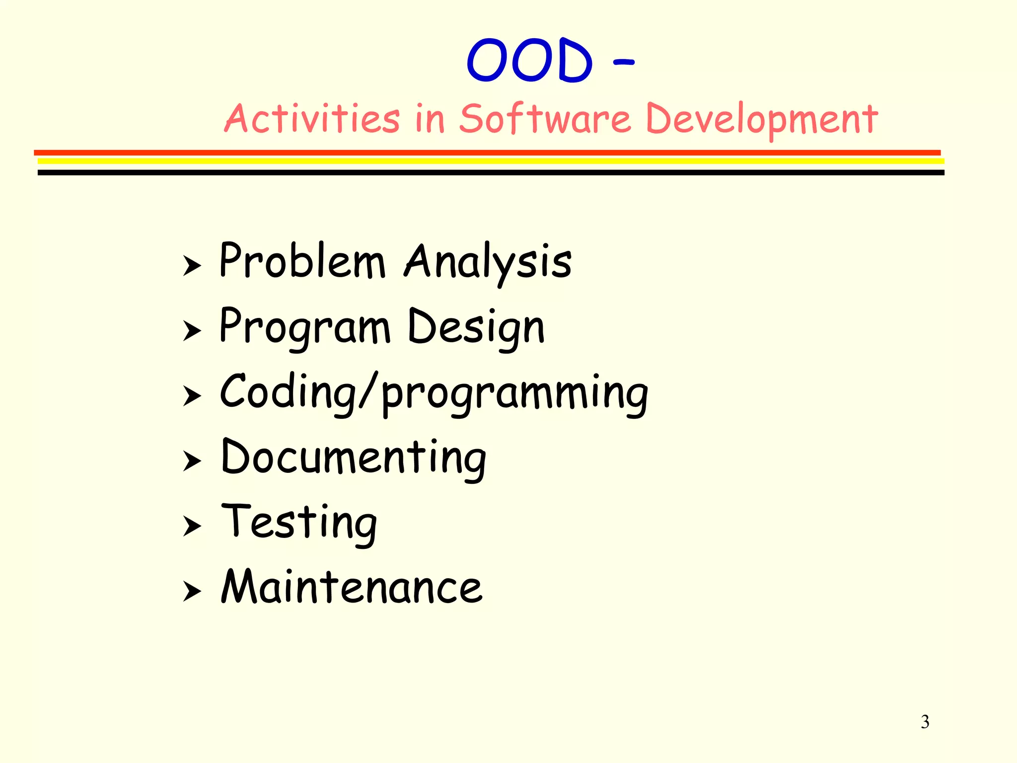 3 
OOD – 
Activities in Software Development 
 Problem Analysis 
 Program Design 
 Coding/programming 
 Documenting 
 Testing 
 Maintenance 
 