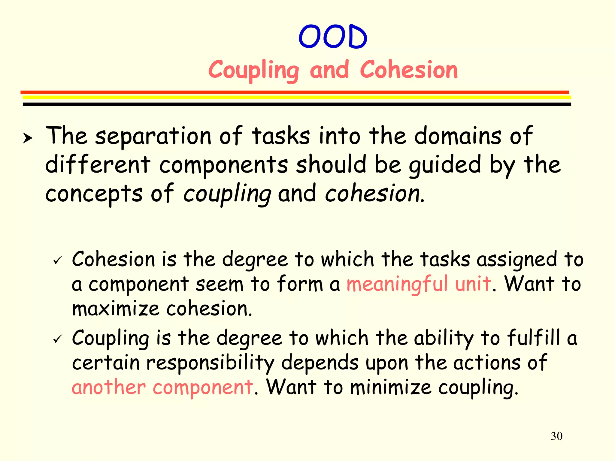 30 
OOD 
Coupling and Cohesion 
 The separation of tasks into the domains of 
different components should be guided by the 
concepts of coupling and cohesion. 
 Cohesion is the degree to which the tasks assigned to 
a component seem to form a meaningful unit. Want to 
maximize cohesion. 
 Coupling is the degree to which the ability to fulfill a 
certain responsibility depends upon the actions of 
another component. Want to minimize coupling. 
 