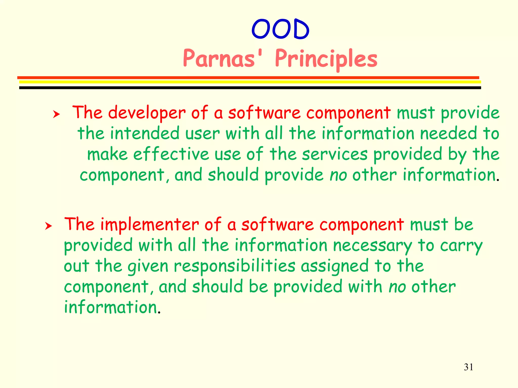 31 
OOD 
Parnas' Principles 
 The developer of a software component must provide 
the intended user with all the information needed to 
make effective use of the services provided by the 
component, and should provide no other information. 
 The implementer of a software component must be 
provided with all the information necessary to carry 
out the given responsibilities assigned to the 
component, and should be provided with no other 
information. 
 