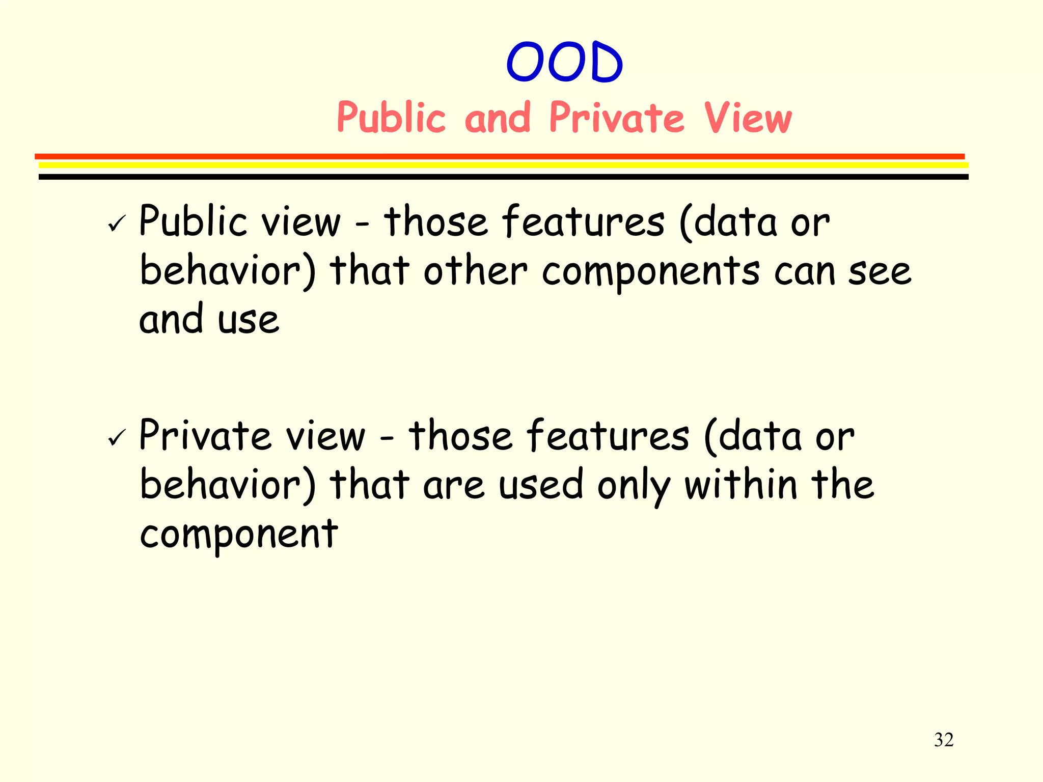 32 
OOD 
Public and Private View 
 Public view - those features (data or 
behavior) that other components can see 
and use 
 Private view - those features (data or 
behavior) that are used only within the 
component 
 