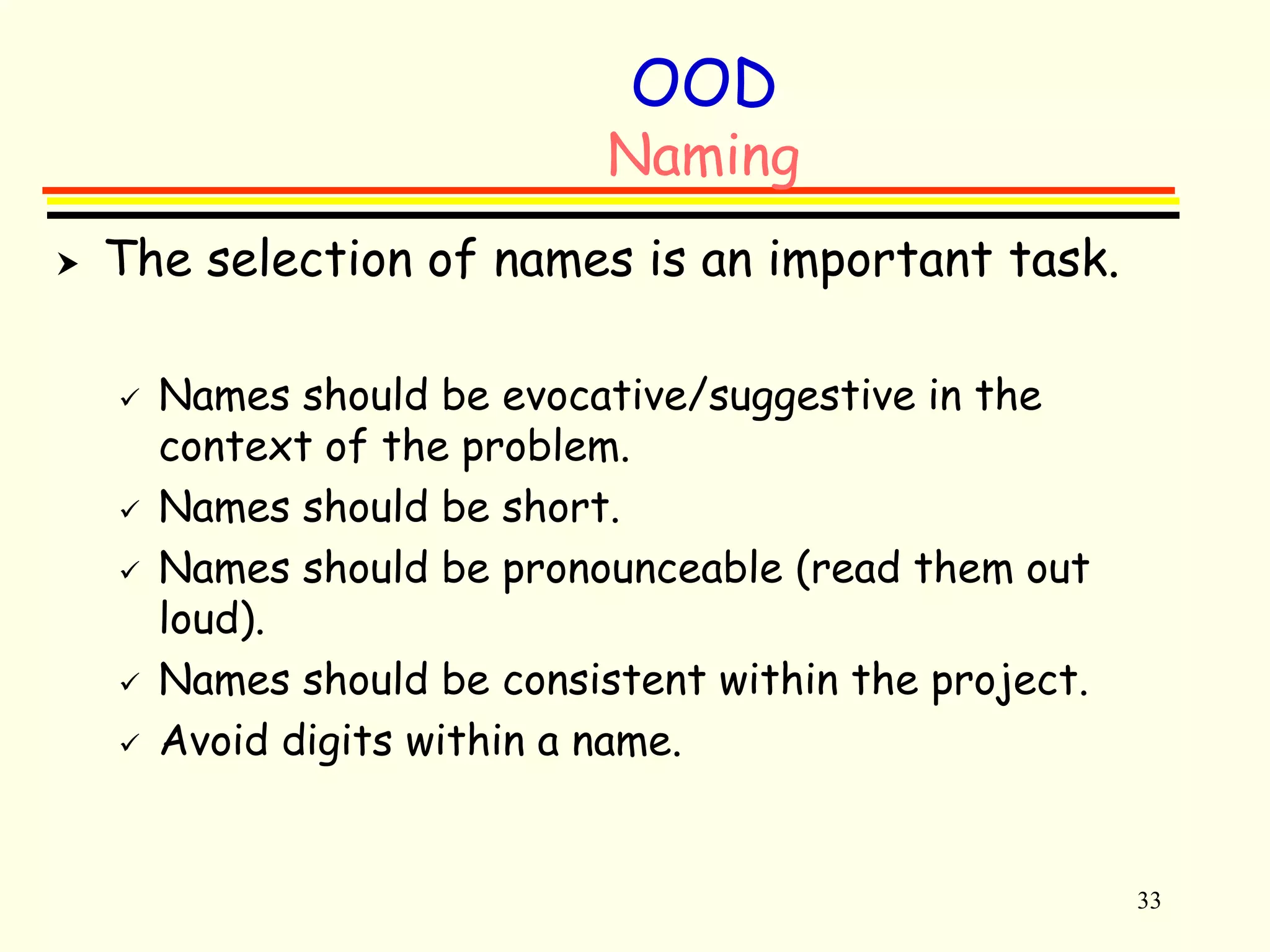 33 
OOD 
Naming 
 The selection of names is an important task. 
 Names should be evocative/suggestive in the 
context of the problem. 
 Names should be short. 
 Names should be pronounceable (read them out 
loud). 
 Names should be consistent within the project. 
 Avoid digits within a name. 
 
