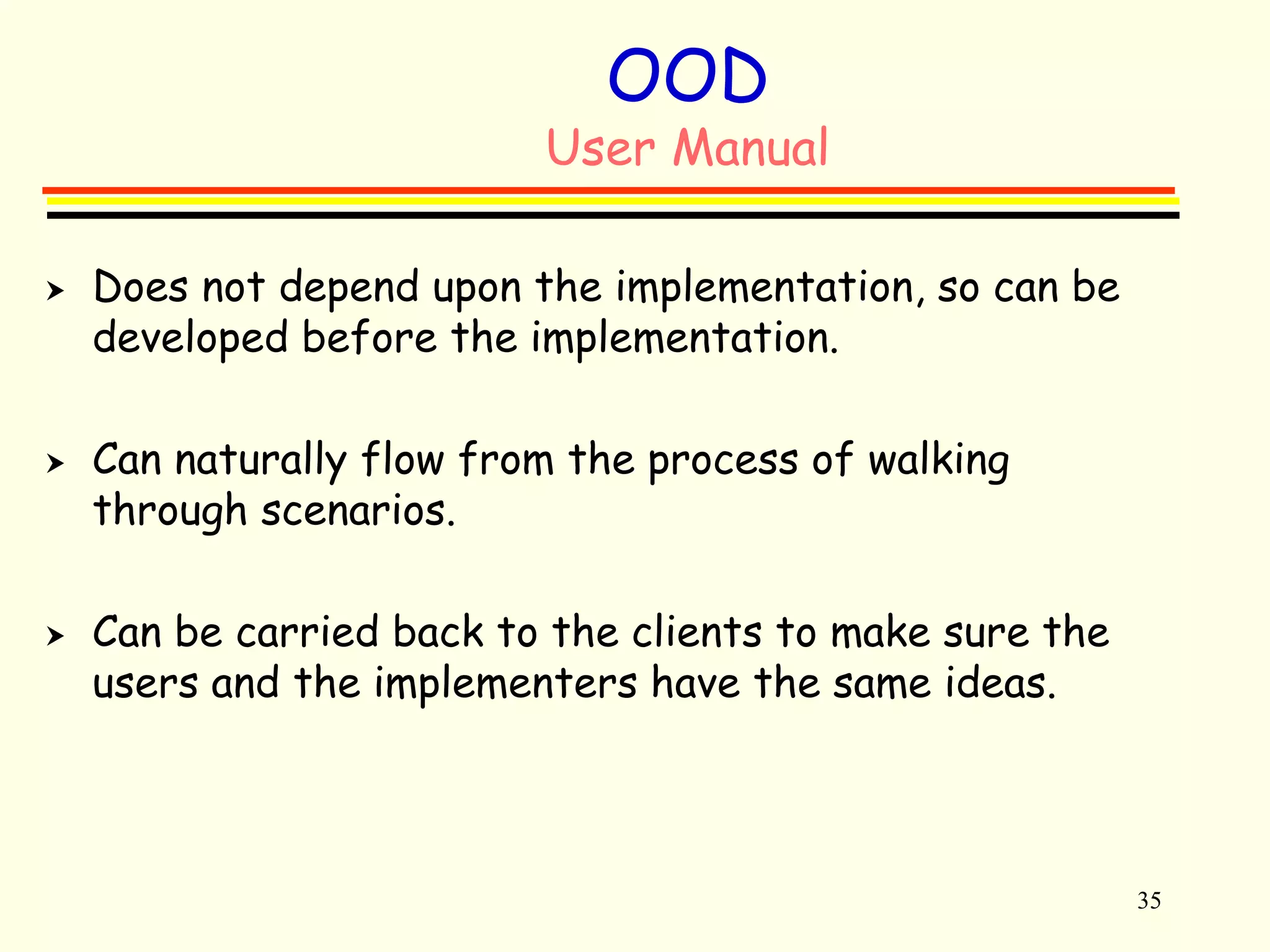 35 
OOD 
User Manual 
 Does not depend upon the implementation, so can be 
developed before the implementation. 
 Can naturally flow from the process of walking 
through scenarios. 
 Can be carried back to the clients to make sure the 
users and the implementers have the same ideas. 
 