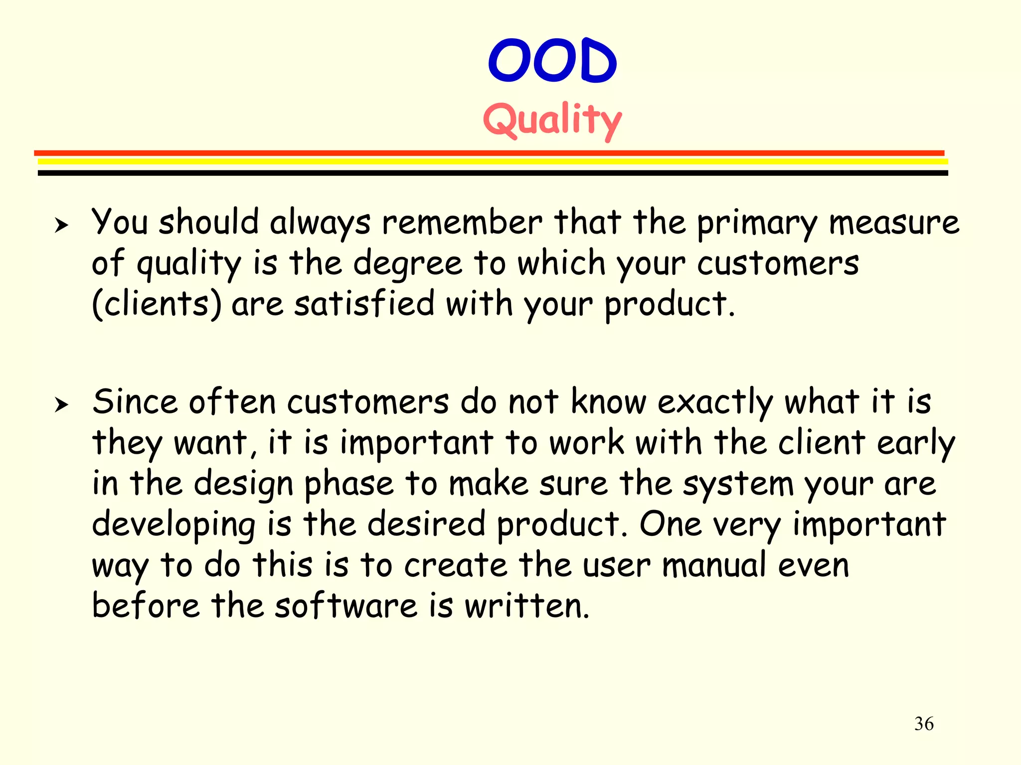 36 
OOD 
Quality 
 You should always remember that the primary measure 
of quality is the degree to which your customers 
(clients) are satisfied with your product. 
 Since often customers do not know exactly what it is 
they want, it is important to work with the client early 
in the design phase to make sure the system your are 
developing is the desired product. One very important 
way to do this is to create the user manual even 
before the software is written. 
 