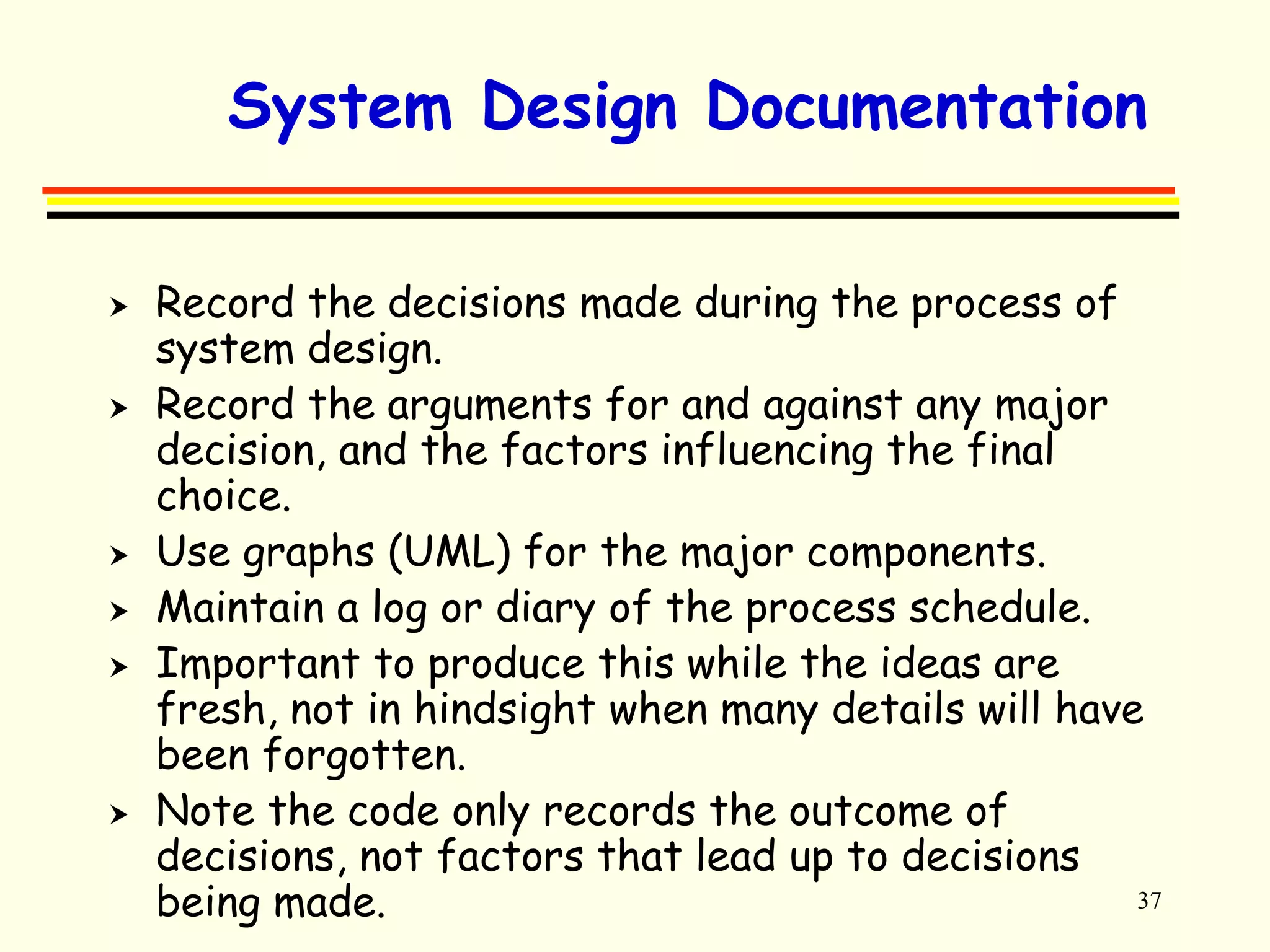 System Design Documentation 
37 
 Record the decisions made during the process of 
system design. 
 Record the arguments for and against any major 
decision, and the factors influencing the final 
choice. 
 Use graphs (UML) for the major components. 
 Maintain a log or diary of the process schedule. 
 Important to produce this while the ideas are 
fresh, not in hindsight when many details will have 
been forgotten. 
 Note the code only records the outcome of 
decisions, not factors that lead up to decisions 
being made. 
 