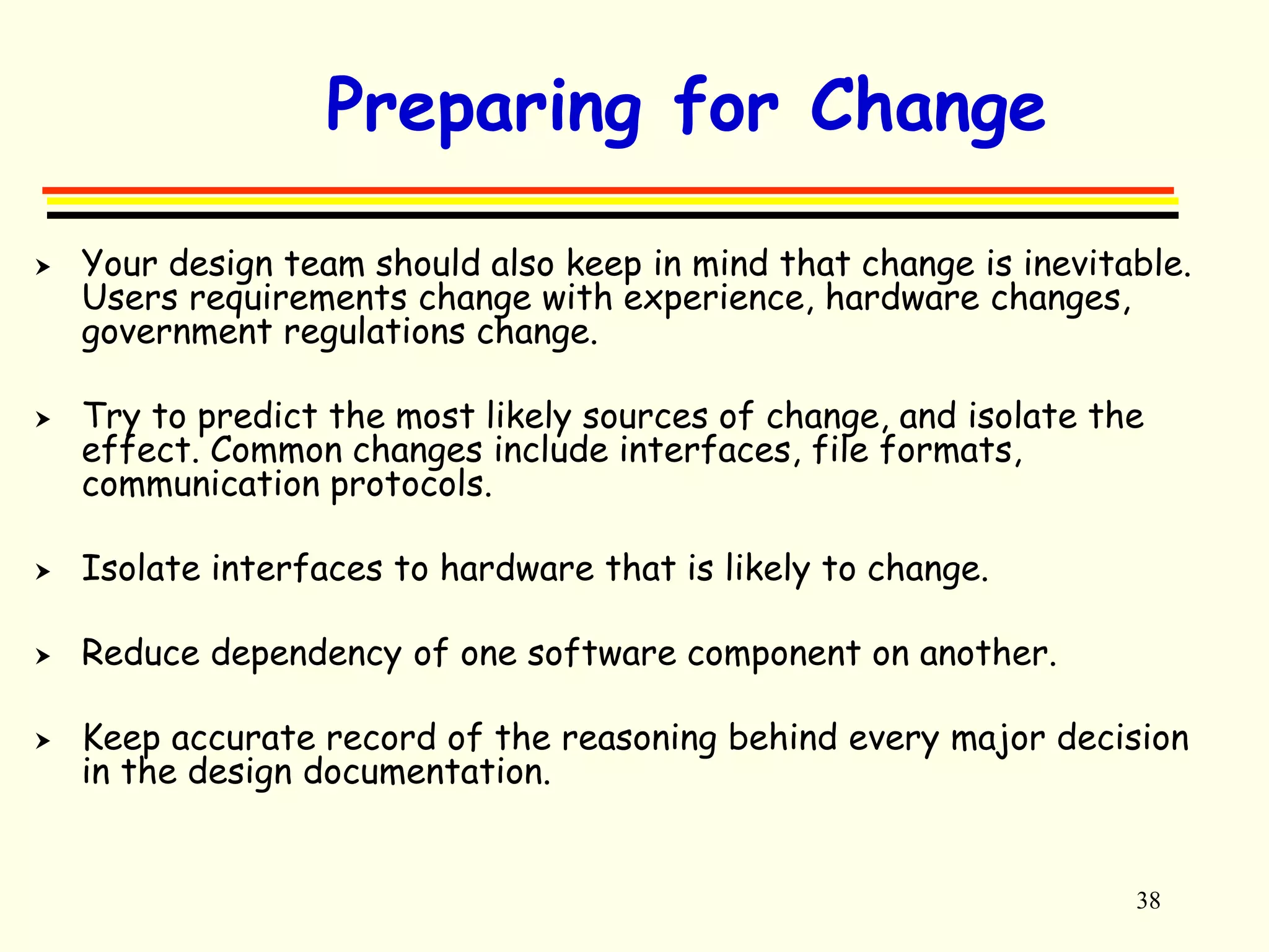 38 
Preparing for Change 
 Your design team should also keep in mind that change is inevitable. 
Users requirements change with experience, hardware changes, 
government regulations change. 
 Try to predict the most likely sources of change, and isolate the 
effect. Common changes include interfaces, file formats, 
communication protocols. 
 Isolate interfaces to hardware that is likely to change. 
 Reduce dependency of one software component on another. 
 Keep accurate record of the reasoning behind every major decision 
in the design documentation. 
 