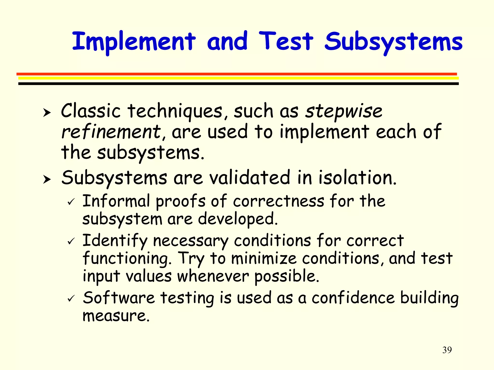 Implement and Test Subsystems 
 Classic techniques, such as stepwise 
refinement, are used to implement each of 
the subsystems. 
39 
 Subsystems are validated in isolation. 
 Informal proofs of correctness for the 
subsystem are developed. 
 Identify necessary conditions for correct 
functioning. Try to minimize conditions, and test 
input values whenever possible. 
 Software testing is used as a confidence building 
measure. 
 