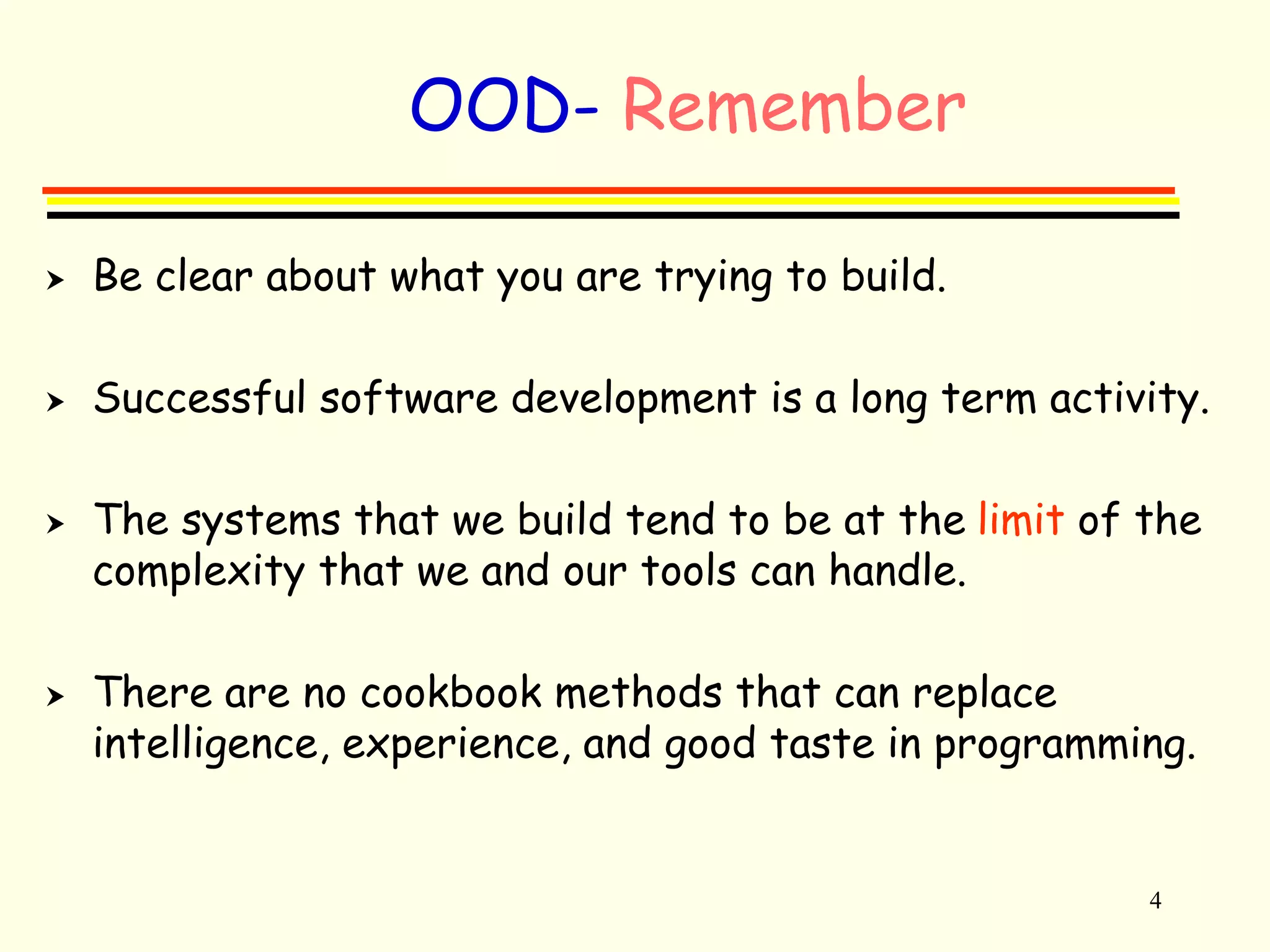 4 
OOD- Remember 
 Be clear about what you are trying to build. 
 Successful software development is a long term activity. 
 The systems that we build tend to be at the limit of the 
complexity that we and our tools can handle. 
 There are no cookbook methods that can replace 
intelligence, experience, and good taste in programming. 
 