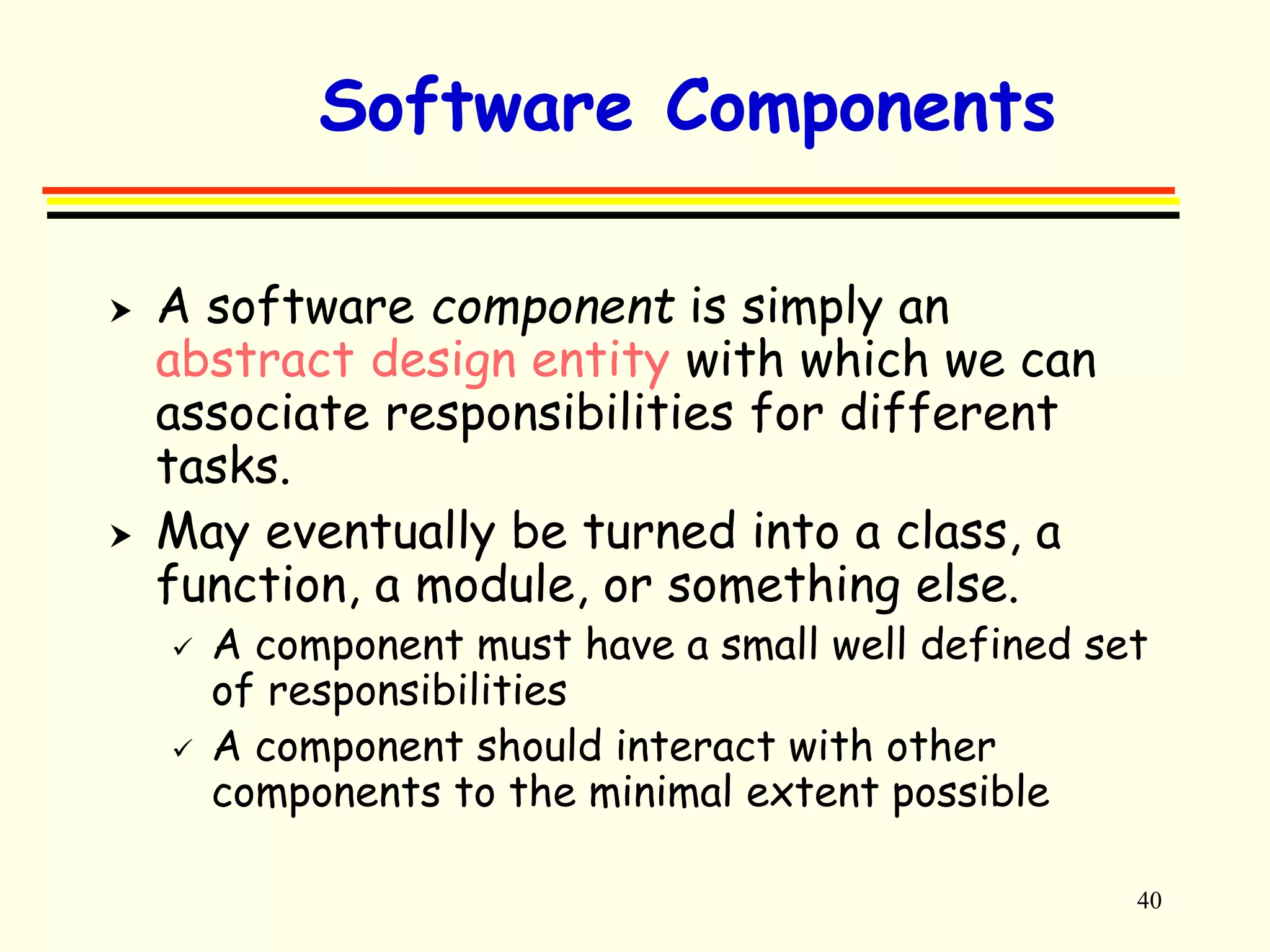 40 
Software Components 
 A software component is simply an 
abstract design entity with which we can 
associate responsibilities for different 
tasks. 
 May eventually be turned into a class, a 
function, a module, or something else. 
 A component must have a small well defined set 
of responsibilities 
 A component should interact with other 
components to the minimal extent possible 
 