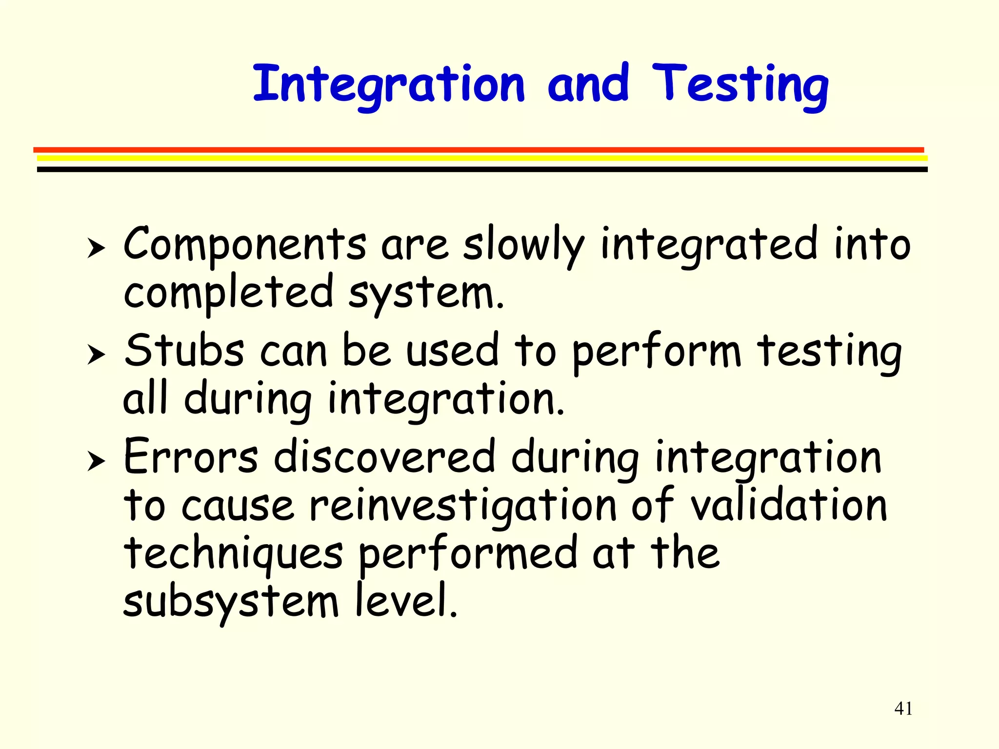 41 
Integration and Testing 
 Components are slowly integrated into 
completed system. 
 Stubs can be used to perform testing 
all during integration. 
 Errors discovered during integration 
to cause reinvestigation of validation 
techniques performed at the 
subsystem level. 
 