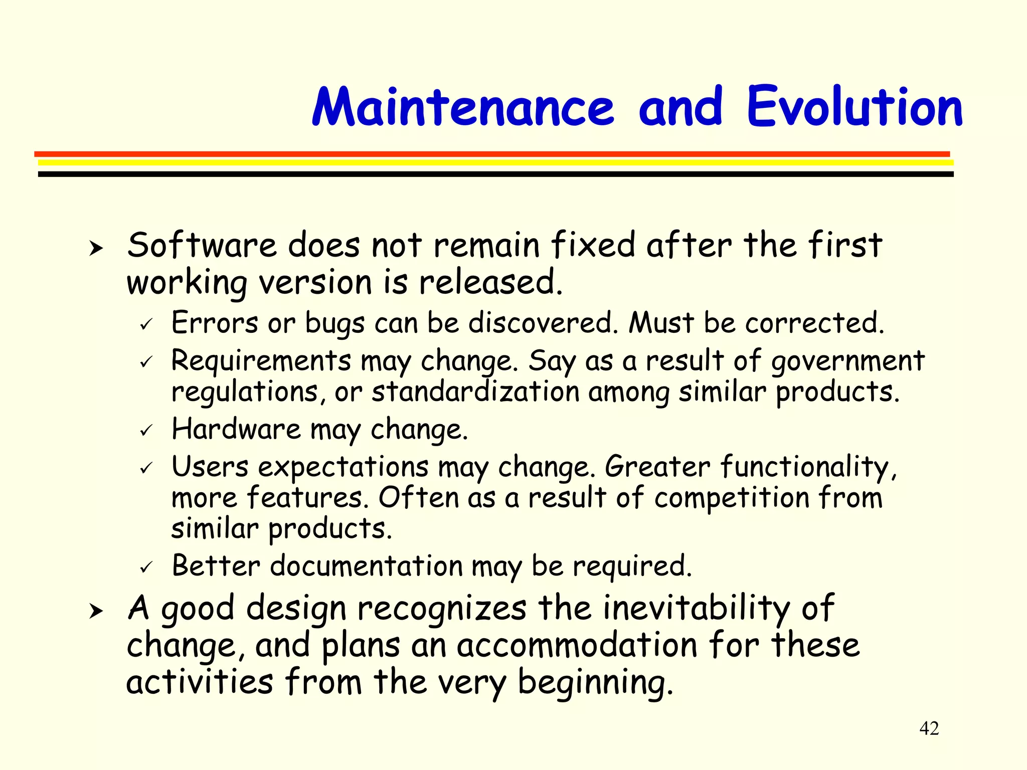 Maintenance and Evolution 
42 
 Software does not remain fixed after the first 
working version is released. 
 Errors or bugs can be discovered. Must be corrected. 
 Requirements may change. Say as a result of government 
regulations, or standardization among similar products. 
 Hardware may change. 
 Users expectations may change. Greater functionality, 
more features. Often as a result of competition from 
similar products. 
 Better documentation may be required. 
 A good design recognizes the inevitability of 
change, and plans an accommodation for these 
activities from the very beginning. 
 