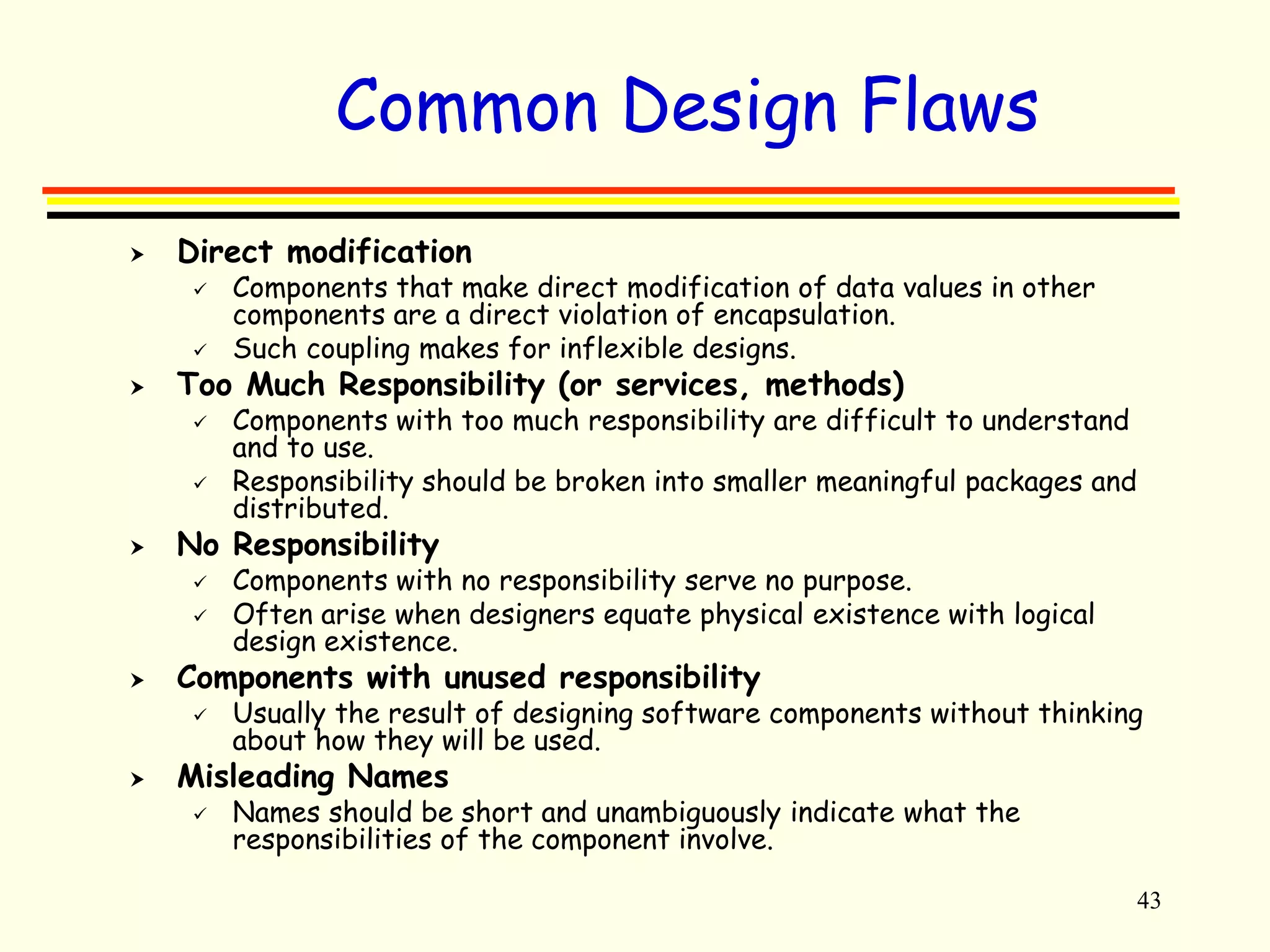 43 
Common Design Flaws 
 Direct modification 
 Components that make direct modification of data values in other 
components are a direct violation of encapsulation. 
 Such coupling makes for inflexible designs. 
 Too Much Responsibility (or services, methods) 
 Components with too much responsibility are difficult to understand 
and to use. 
 Responsibility should be broken into smaller meaningful packages and 
distributed. 
 No Responsibility 
 Components with no responsibility serve no purpose. 
 Often arise when designers equate physical existence with logical 
design existence. 
 Components with unused responsibility 
 Usually the result of designing software components without thinking 
about how they will be used. 
 Misleading Names 
 Names should be short and unambiguously indicate what the 
responsibilities of the component involve. 
