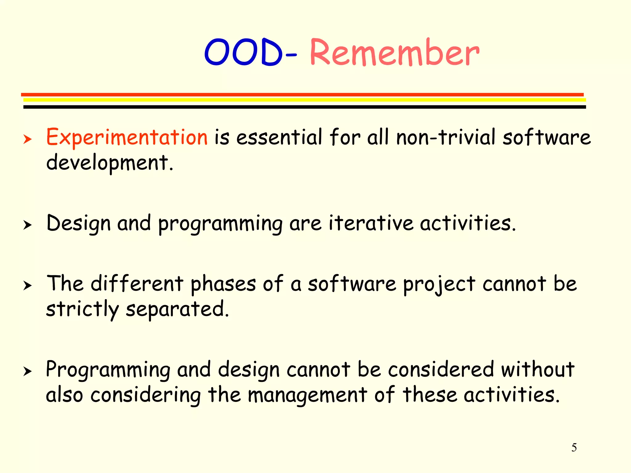 5 
OOD- Remember 
 Experimentation is essential for all non-trivial software 
development. 
 Design and programming are iterative activities. 
 The different phases of a software project cannot be 
strictly separated. 
 Programming and design cannot be considered without 
also considering the management of these activities. 
 