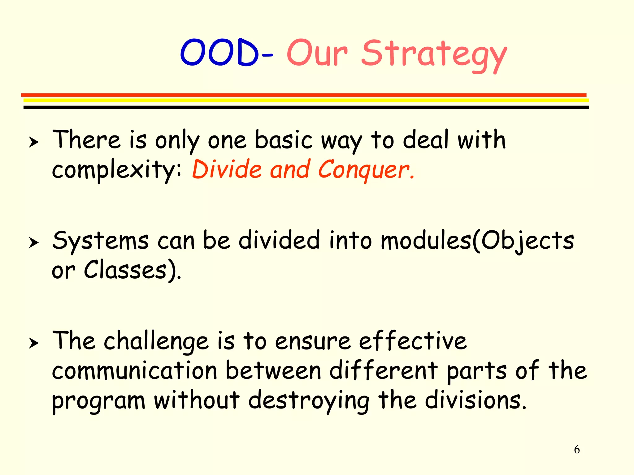 6 
OOD- Our Strategy 
 There is only one basic way to deal with 
complexity: Divide and Conquer. 
 Systems can be divided into modules(Objects 
or Classes). 
 The challenge is to ensure effective 
communication between different parts of the 
program without destroying the divisions. 
 