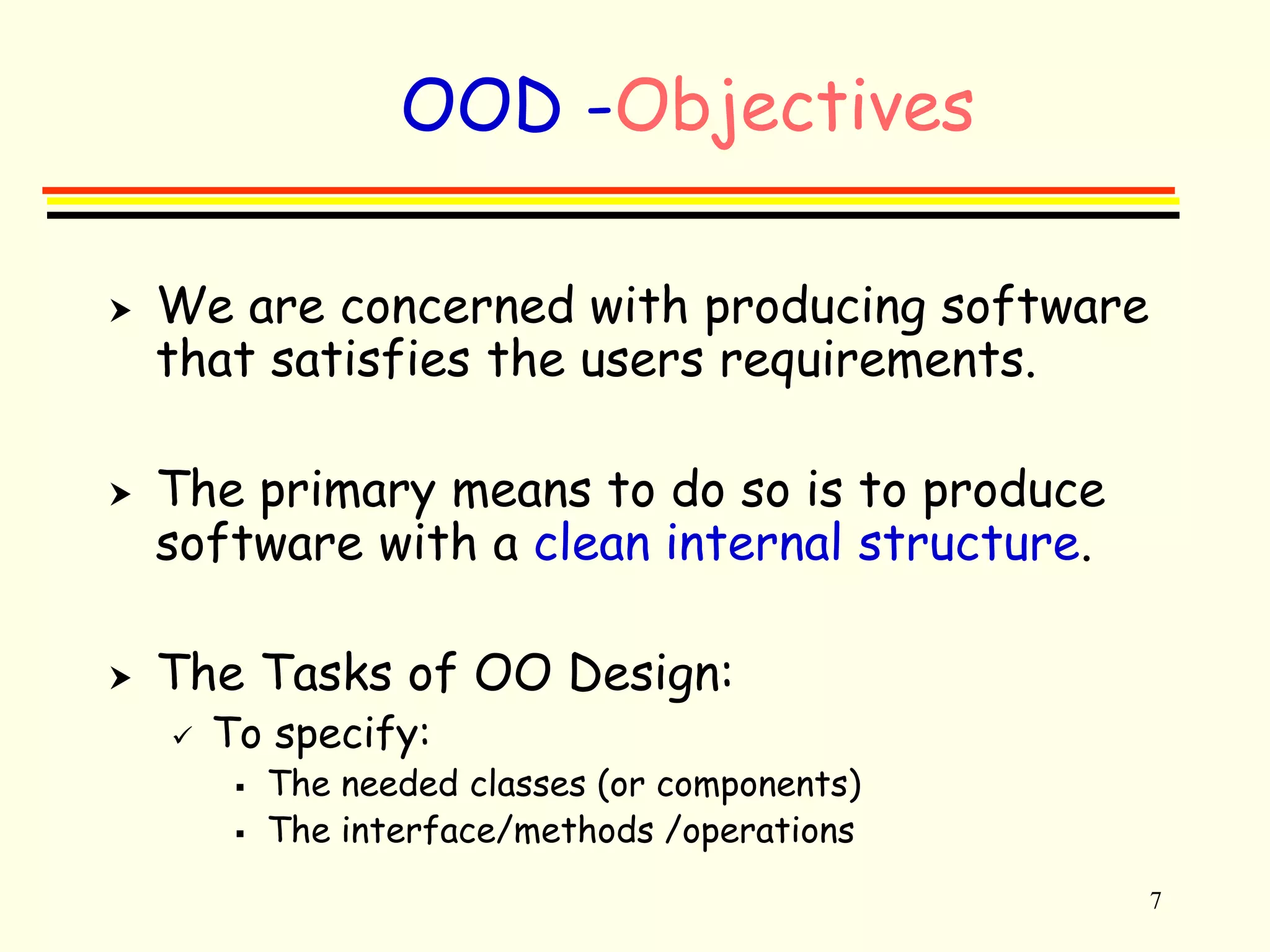 7 
OOD -Objectives 
 We are concerned with producing software 
that satisfies the users requirements. 
 The primary means to do so is to produce 
software with a clean internal structure. 
 The Tasks of OO Design: 
 To specify: 
 The needed classes (or components) 
 The interface/methods /operations 
 