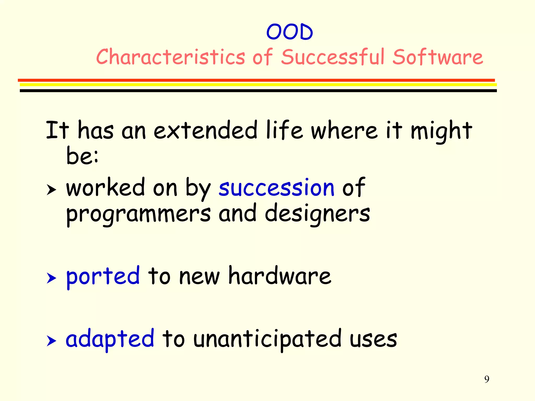9 
OOD 
Characteristics of Successful Software 
It has an extended life where it might 
be: 
 worked on by succession of 
programmers and designers 
 ported to new hardware 
 adapted to unanticipated uses 
 