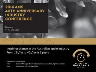 Inspiring change in the Australian apple industryFrom 19t/ha to 40t/ha in 6 years 
Prepared by: Jesse Reader 
Title: General Manager & Senior Horticultural Consultant, AgFirstAustralia 
Date: Wednesday 15thOctober 2014  