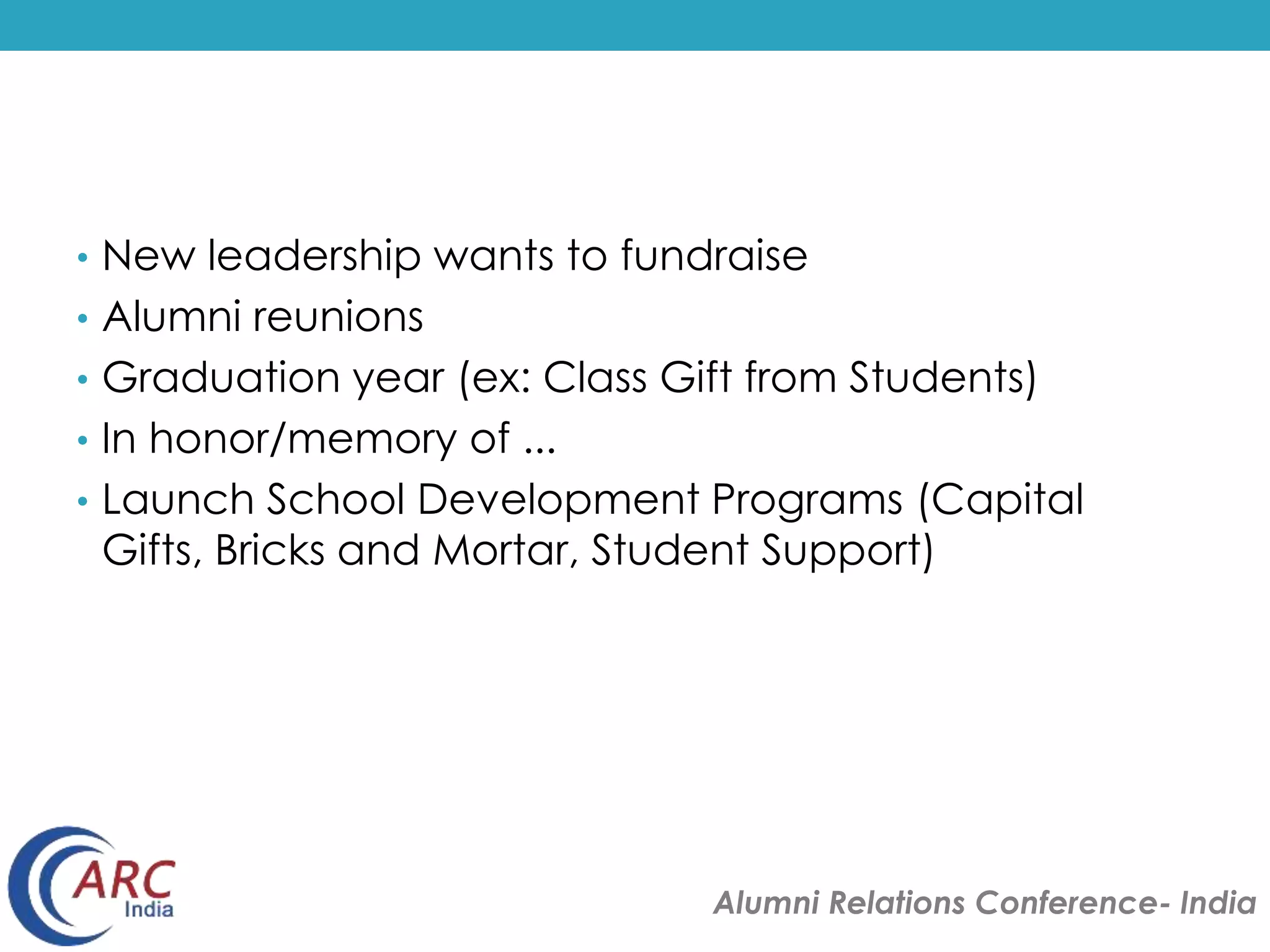 • New leadership wants to fundraise 
• Alumni reunions 
• Graduation year (ex: Class Gift from Students) 
• In honor/memory of ... 
• Launch School Development Programs (Capital 
Gifts, Bricks and Mortar, Student Support) 
Alumni Relations Conference- India 
 