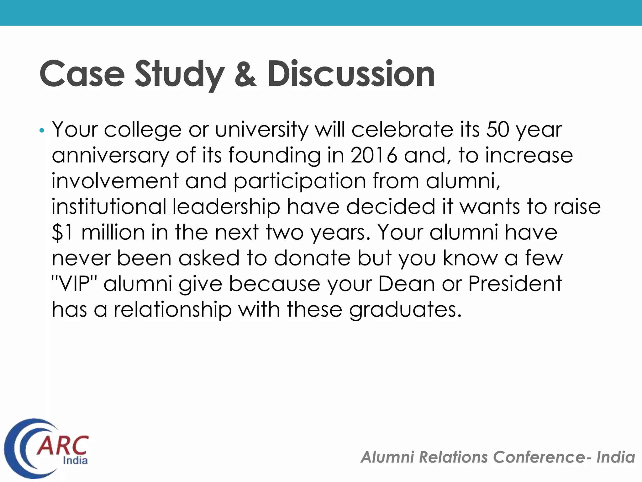 Case Study & Discussion 
• Your college or university will celebrate its 50 year 
anniversary of its founding in 2016 and, to increase 
involvement and participation from alumni, 
institutional leadership have decided it wants to raise 
$1 million in the next two years. Your alumni have 
never been asked to donate but you know a few 
"VIP" alumni give because your Dean or President 
has a relationship with these graduates. 
Alumni Relations Conference- India 
 
