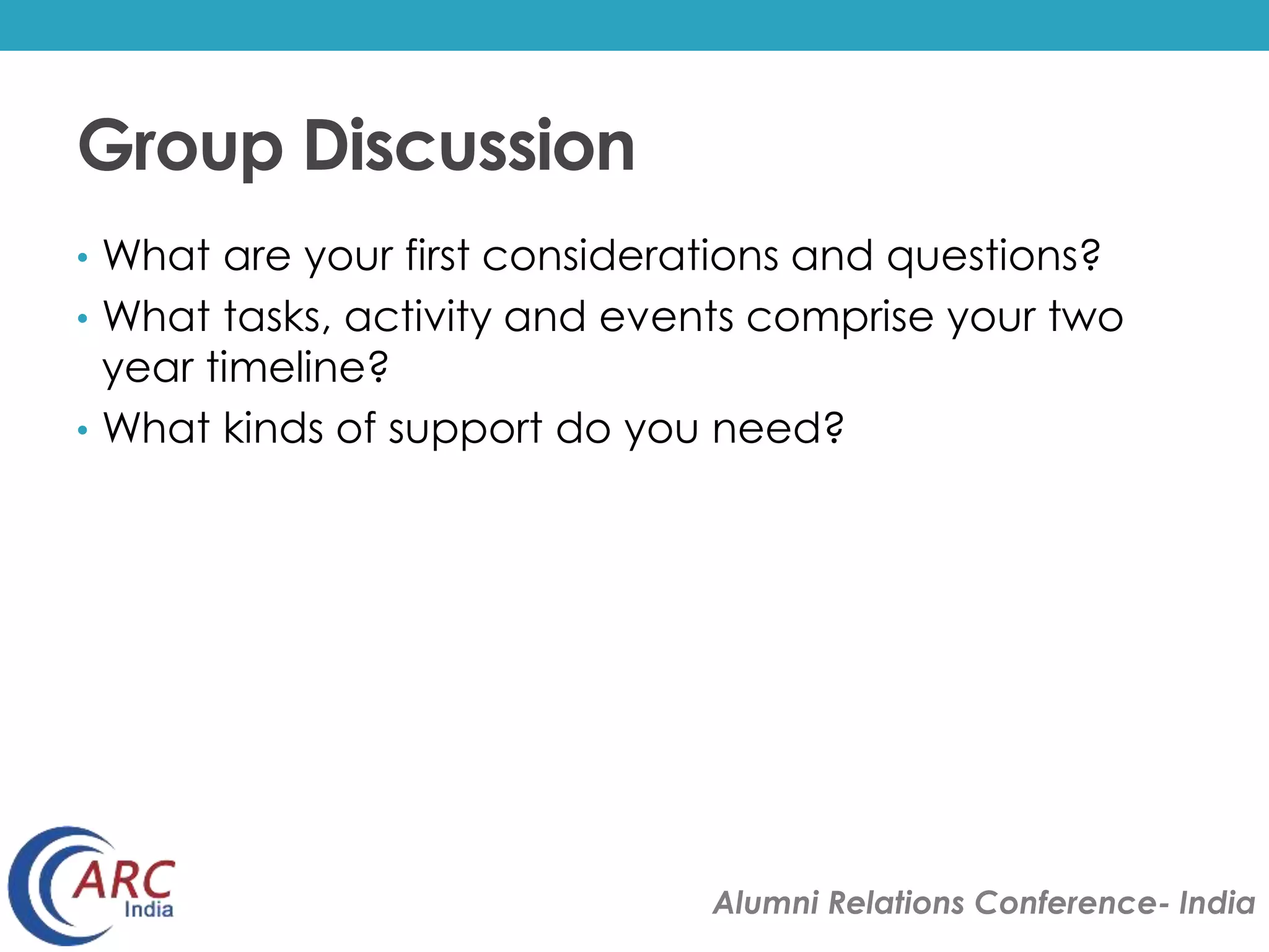 Alumni Relations Conference- India 
Group Discussion 
• What are your first considerations and questions? 
• What tasks, activity and events comprise your two 
year timeline? 
• What kinds of support do you need? 
 