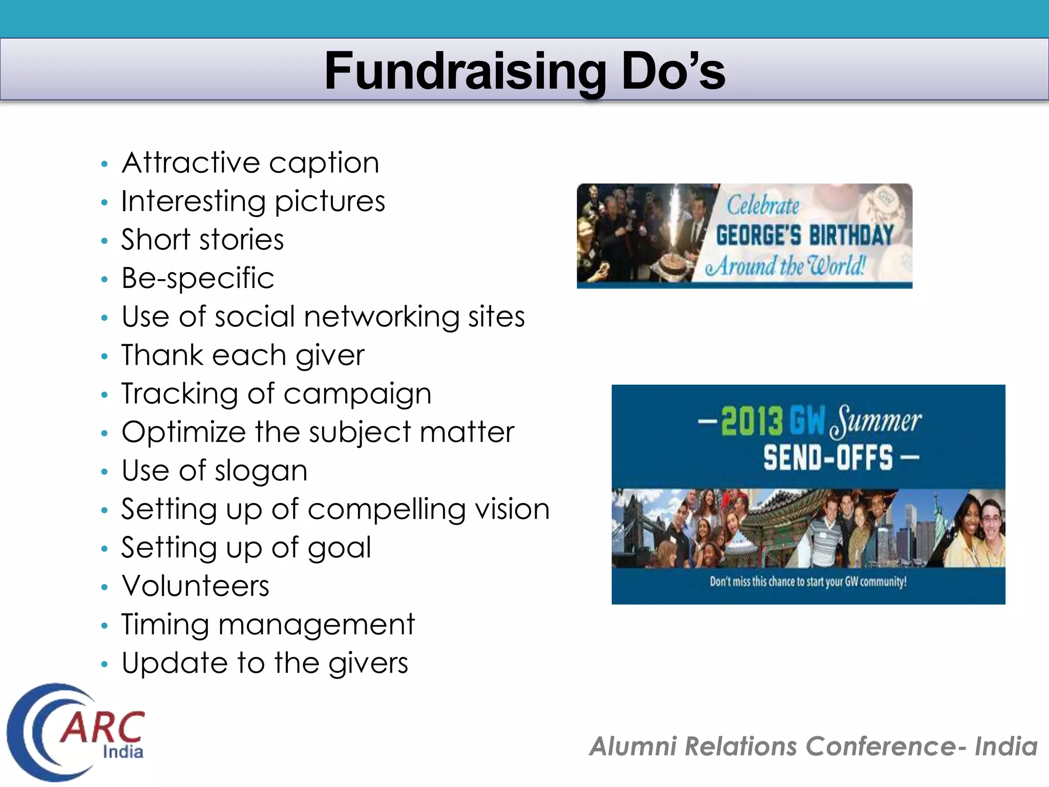 Fundraising Do’s 
Alumni Relations Conference- India 
• Attractive caption 
• Interesting pictures 
• Short stories 
• Be-specific 
• Use of social networking sites 
• Thank each giver 
• Tracking of campaign 
• Optimize the subject matter 
• Use of slogan 
• Setting up of compelling vision 
• Setting up of goal 
• Volunteers 
• Timing management 
• Update to the givers 
 