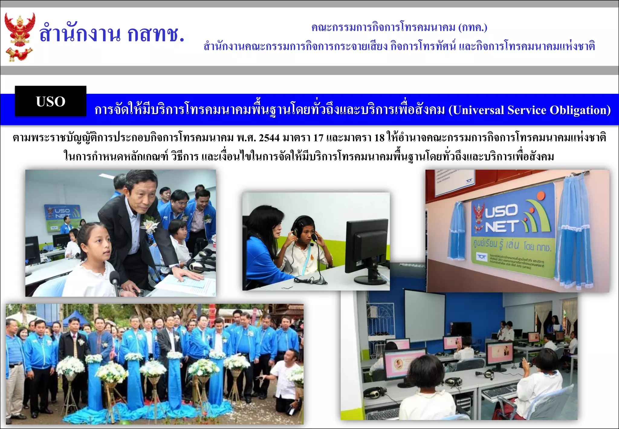 สำนักงำน กสทช. 
คณะกรรมกำรกิจกำรโทรคมนำคม (กทค.) 
สำนักงำนคณะกรรมกำรกิจกำรกระจำยเสียง กิจกำรโทรทัศน์ และกิจกำรโทรคมนำคมแห่งชำติ 
การจัดให้มีบริการโทรคมนาคมพื้นฐานโดยทั่วถึงและบริการเพื่อสังคม (Universal Service Obligation) 
USO 
ตามพระราชบัญญัติการประกอบกิจการโทรคมนาคม พ.ศ. 2544 มาตรา 17 และมาตรา 18 ให้อานาจคณะกรรมการกิจการโทรคมนาคมแห่งชาติ 
ในการกาหนดหลักเกณฑ์ วิธีการ และเงื่อนไขในการจัดให้มีบริการโทรคมนาคมพื้นฐานโดยทั่วถึงและบริการเพื่อสังคม  