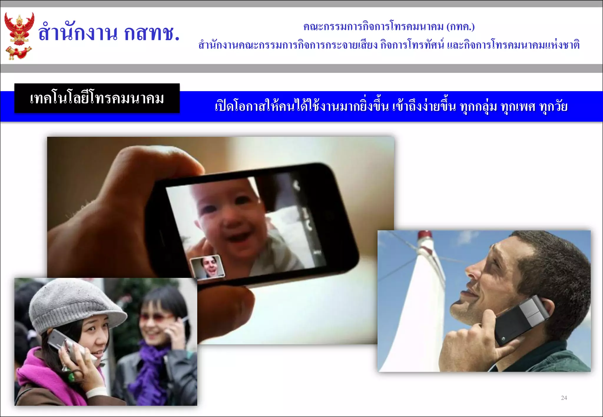 สำนักงำน กสทช. 
คณะกรรมกำรกิจกำรโทรคมนำคม (กทค.) 
สำนักงำนคณะกรรมกำรกิจกำรกระจำยเสียง กิจกำรโทรทัศน์ และกิจกำรโทรคมนำคมแห่งชำติ 
เปิดโอกาสให้คนได้ใช้งานมากยิ่งขึ้น เข้าถึงง่ายขึ้น ทุกกลุ่ม ทุกเพศ ทุกวัย 
เทคโนโลยีโทรคมนาคม 
24  