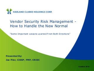 October 2014 
Vendor Security Risk Management - 
How to Handle the New Normal 
“Some Important Lessons Learned From Both Directions” 
Presented By: 
Joe Filer, CISSP, PMP, CRISC 
 
