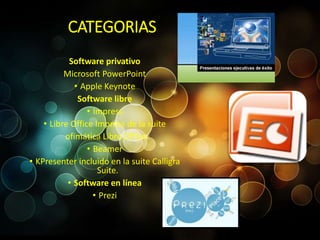 CATEGORIAS 
Software privativo 
Microsoft PowerPoint 
• Apple Keynote 
Software libre 
• Impress 
• Libre Office Impress de la suite 
ofimática Libre Office 
• Beamer 
• KPresenter incluido en la suite Calligra 
Suite. 
• Software en línea 
• Prezi 
 