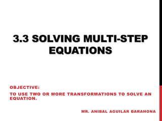 3.3 SOLVING MULTI-STEP 
EQUATIONS 
OBJECTIVE: 
TO USE TWO OR MORE TRANSFORMATIONS TO SOLVE AN 
EQUATION. 
MR. ANIBAL AGUILAR BARAHONA 
 