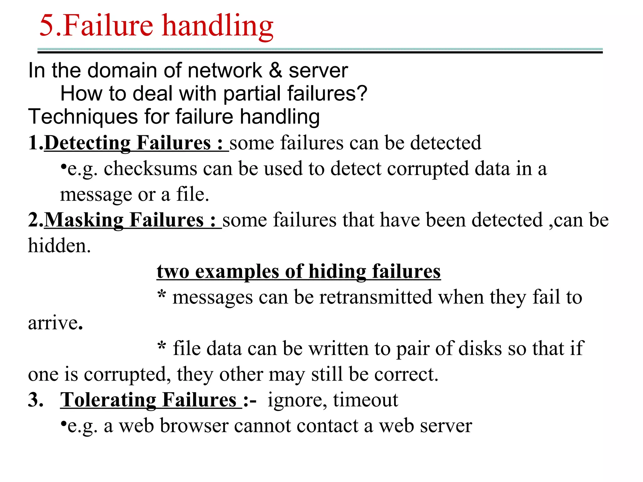 5.Failure handling 
In the domain of network & server 
How to deal with partial failures? 
Techniques for failure handling 
1.Detecting Failures : some failures can be detected 
•e.g. checksums can be used to detect corrupted data in a 
message or a file. 
2.Masking Failures : some failures that have been detected ,can be 
hidden. 
two examples of hiding failures 
* messages can be retransmitted when they fail to 
arrive. 
* file data can be written to pair of disks so that if 
one is corrupted, they other may still be correct. 
3. Tolerating Failures :- ignore, timeout 
•e.g. a web browser cannot contact a web server 
 