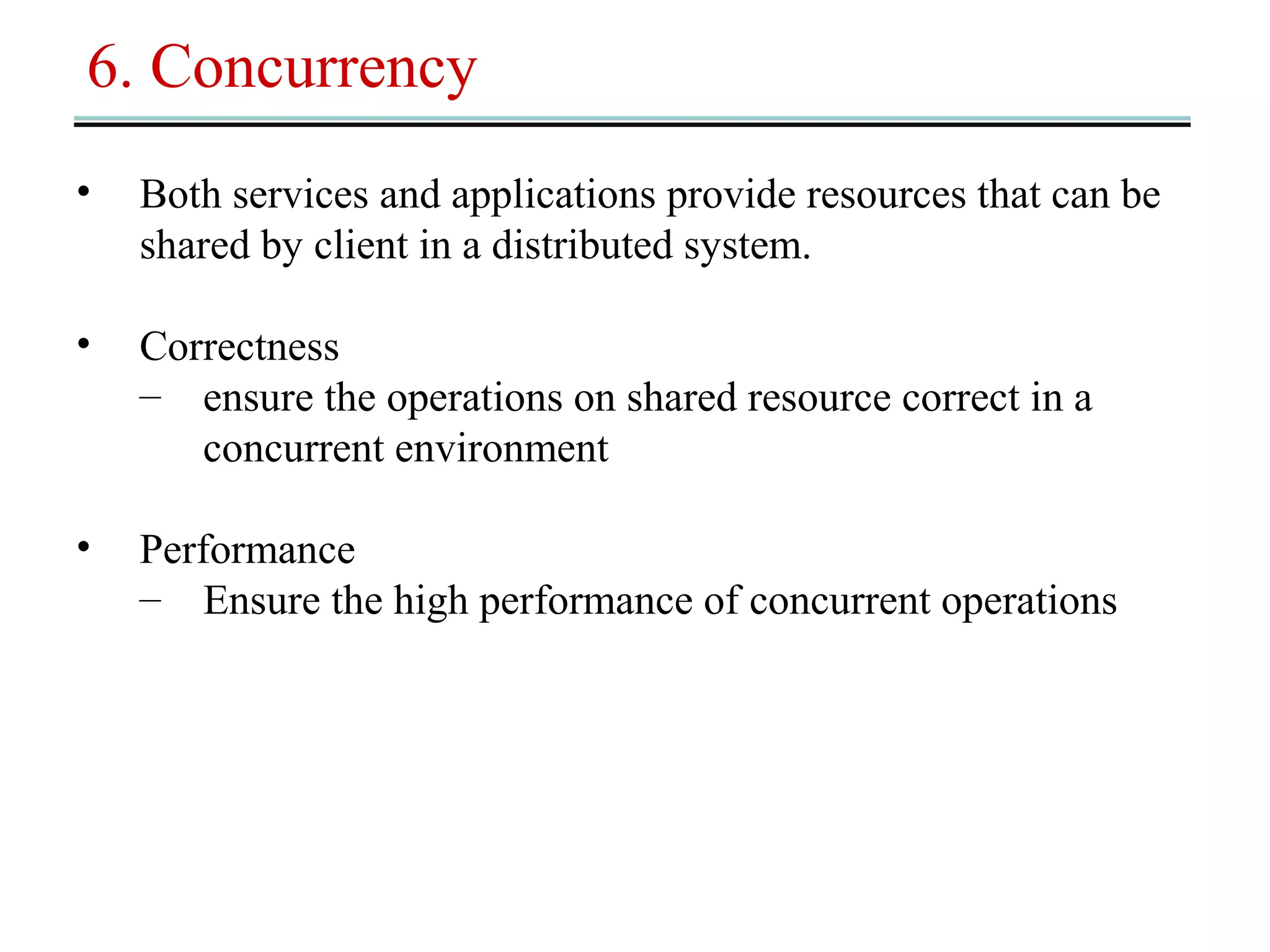 6. Concurrency 
• Both services and applications provide resources that can be 
shared by client in a distributed system. 
• Correctness 
– ensure the operations on shared resource correct in a 
concurrent environment 
• Performance 
– Ensure the high performance of concurrent operations 
 