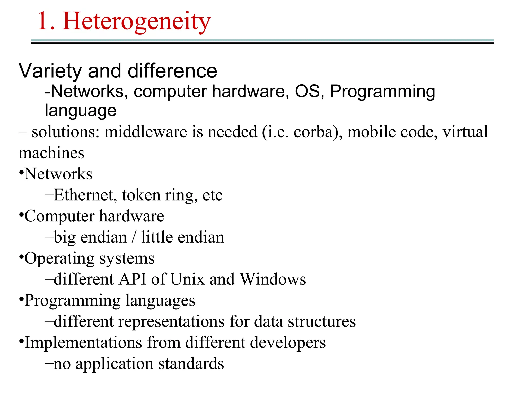 1. Heterogeneity 
Variety and difference 
-Networks, computer hardware, OS, Programming 
language 
– solutions: middleware is needed (i.e. corba), mobile code, virtual 
machines 
•Networks 
–Ethernet, token ring, etc 
•Computer hardware 
–big endian / little endian 
•Operating systems 
–different API of Unix and Windows 
•Programming languages 
–different representations for data structures 
•Implementations from different developers 
–no application standards 
 