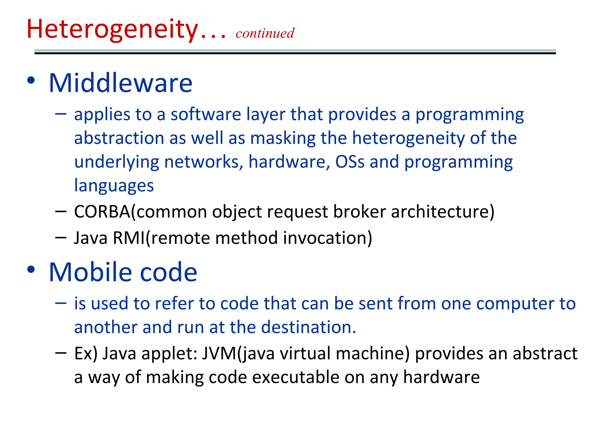 Heterogeneity… continued 
• Middleware 
– applies to a software layer that provides a programming 
abstraction as well as masking the heterogeneity of the 
underlying networks, hardware, OSs and programming 
languages 
– CORBA(common object request broker architecture) 
– Java RMI(remote method invocation) 
• Mobile code 
– is used to refer to code that can be sent from one computer to 
another and run at the destination. 
– Ex) Java applet: JVM(java virtual machine) provides an abstract 
a way of making code executable on any hardware 
 