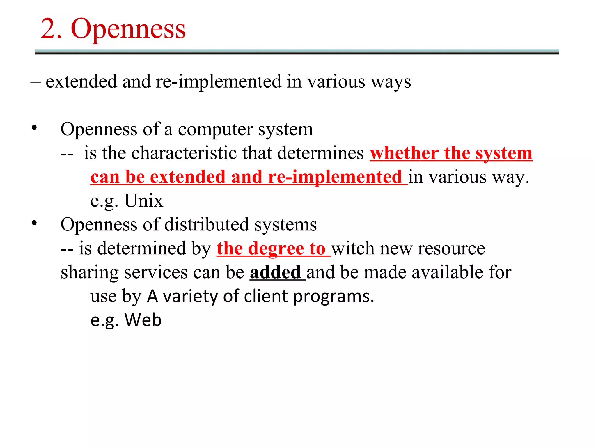 2. Openness 
– extended and re-implemented in various ways 
• Openness of a computer system 
-- is the characteristic that determines whether the system 
can be extended and re-implemented in various way. 
e.g. Unix 
• Openness of distributed systems 
-- is determined by the degree to witch new resource 
sharing services can be added and be made available for 
use by A variety of client programs. 
e.g. Web 
 