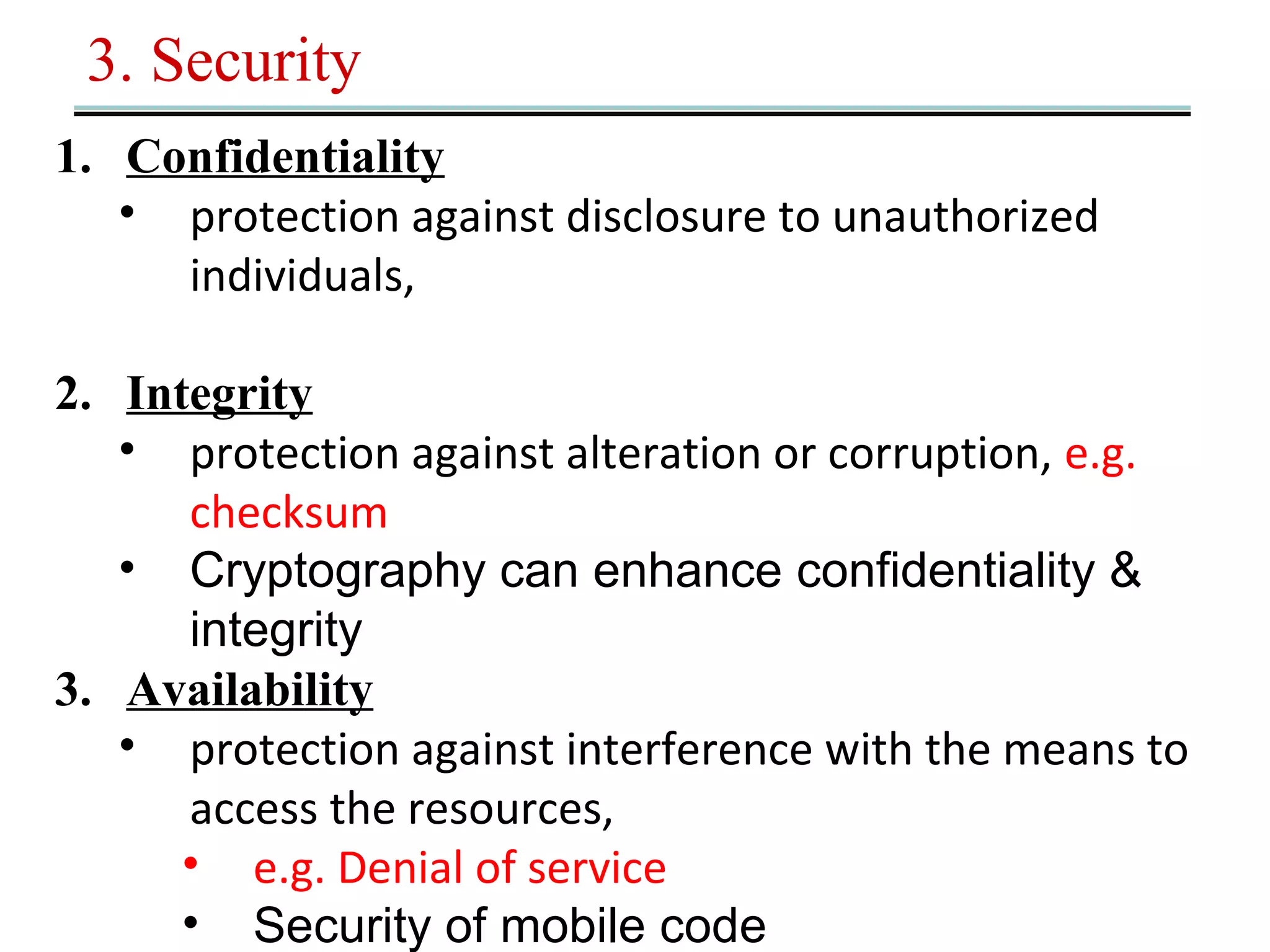 3. Security 
1. Confidentiality 
• protection against disclosure to unauthorized 
individuals, 
2. Integrity 
• protection against alteration or corruption, e.g. 
checksum 
• Cryptography can enhance confidentiality & 
integrity 
3. Availability 
• protection against interference with the means to 
access the resources, 
• e.g. Denial of service 
• Security of mobile code 
 