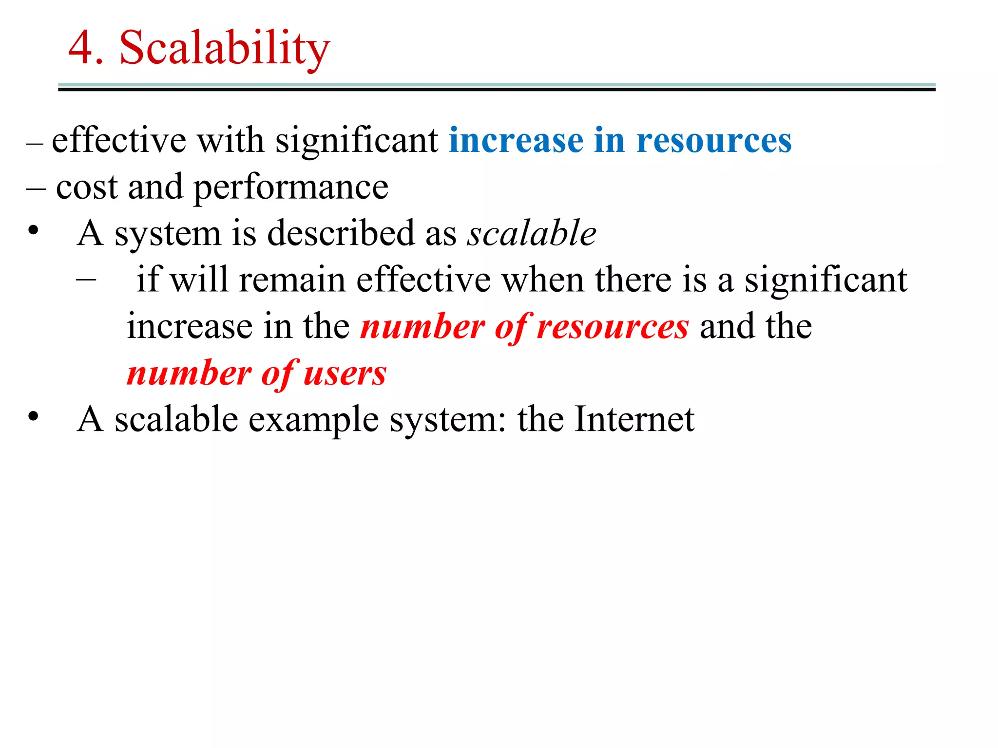 4. Scalability 
– effective with significant increase in resources 
– cost and performance 
• A system is described as scalable 
– if will remain effective when there is a significant 
increase in the number of resources and the 
number of users 
• A scalable example system: the Internet 
 