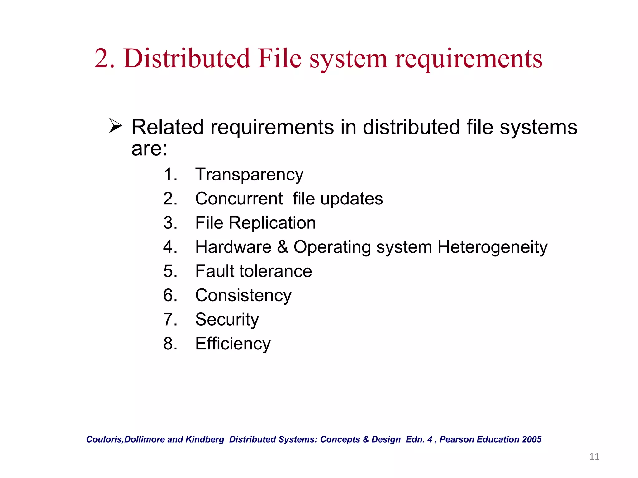 11 
2. Distributed File system requirements 
 Related requirements in distributed file systems 
are: 
1. Transparency 
2. Concurrent file updates 
3. File Replication 
4. Hardware & Operating system Heterogeneity 
5. Fault tolerance 
6. Consistency 
7. Security 
8. Efficiency 
Couloris,Dollimore and Kindberg Distributed Systems: Concepts & Design Edn. 4 , Pearson Education 2005 
 