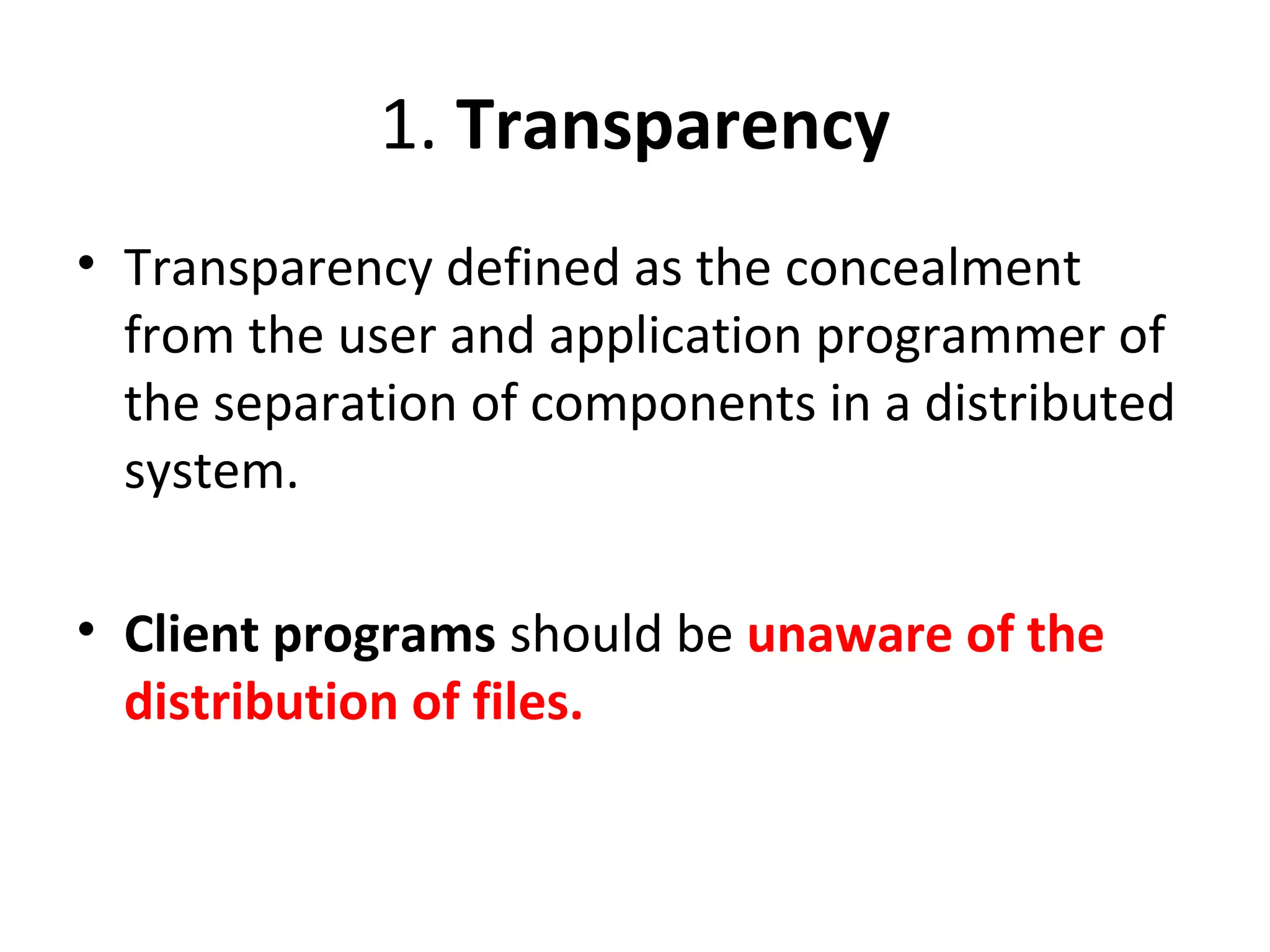 1. Transparency 
• Transparency defined as the concealment 
from the user and application programmer of 
the separation of components in a distributed 
system. 
• Client programs should be unaware of the 
distribution of files. 
 