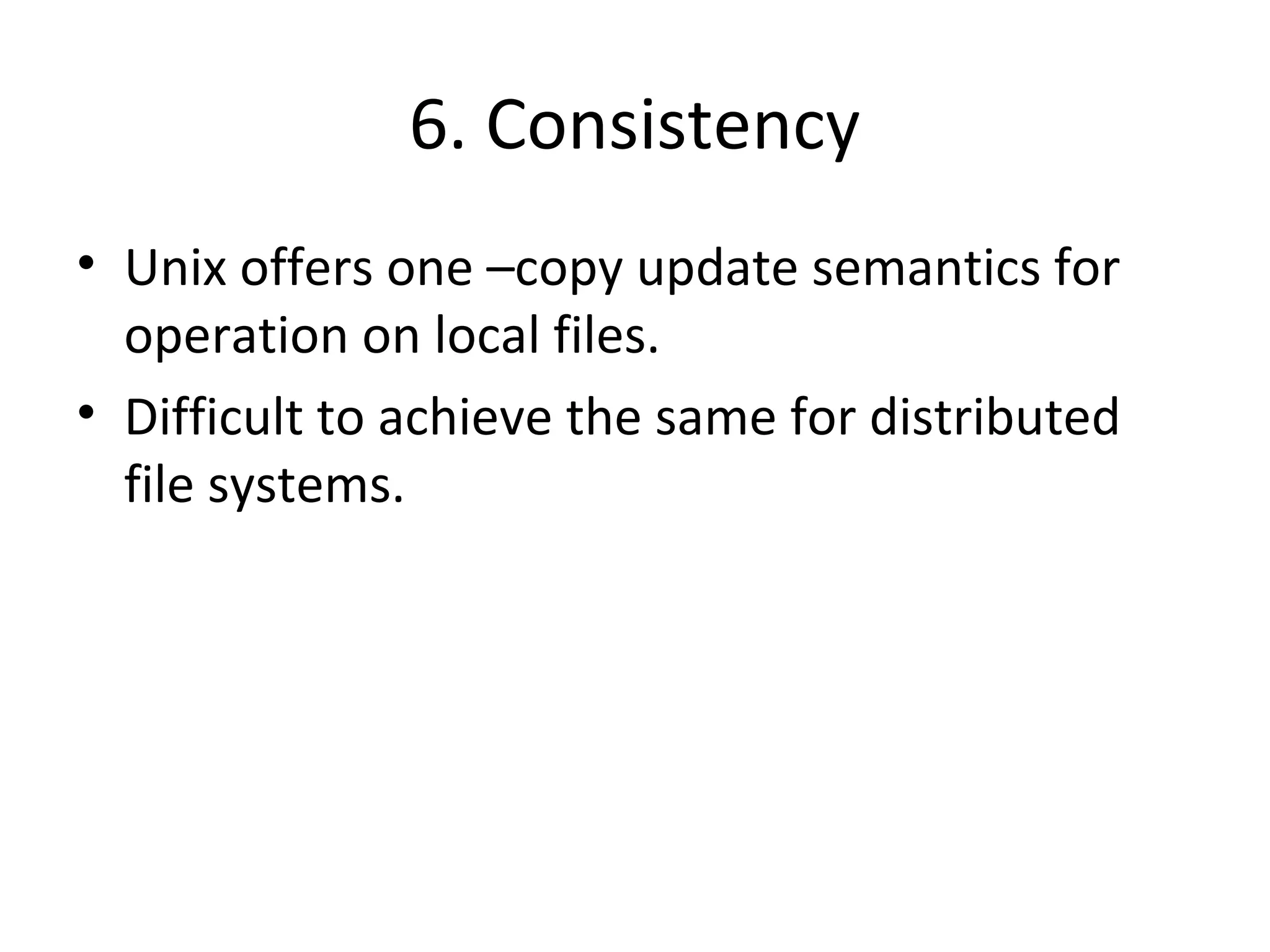 6. Consistency 
• Unix offers one –copy update semantics for 
operation on local files. 
• Difficult to achieve the same for distributed 
file systems. 
 