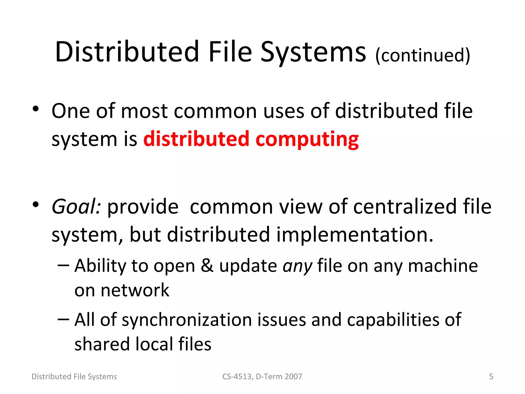 Distributed File Systems (continued) 
• One of most common uses of distributed file 
system is distributed computing 
• Goal: provide common view of centralized file 
system, but distributed implementation. 
– Ability to open & update any file on any machine 
on network 
– All of synchronization issues and capabilities of 
shared local files 
Distributed File Systems CS-4513, D-Term 2007 5 
 
