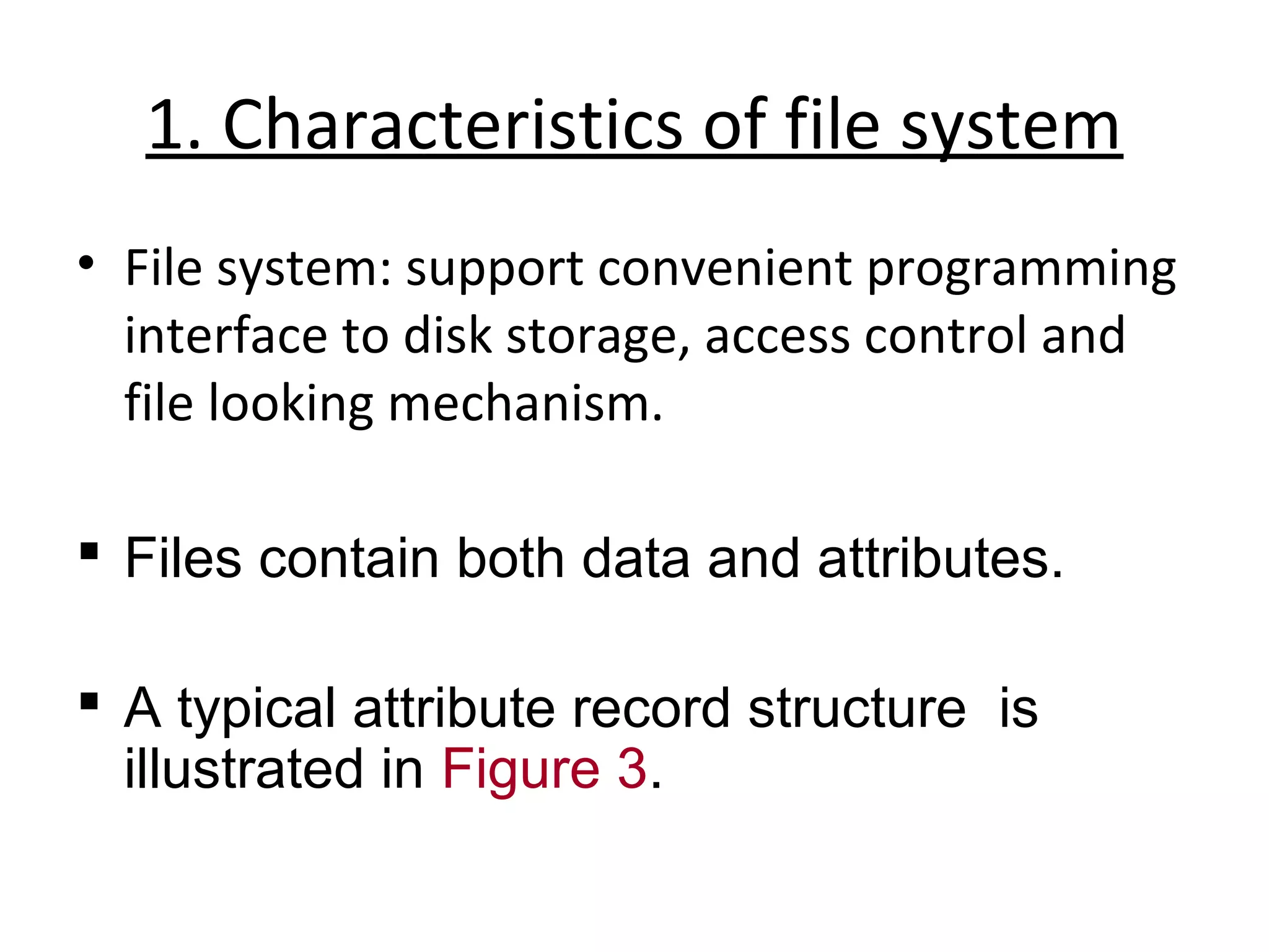 1. Characteristics of file system 
• File system: support convenient programming 
interface to disk storage, access control and 
file looking mechanism. 
 Files contain both data and attributes. 
 A typical attribute record structure is 
illustrated in Figure 3. 
 
