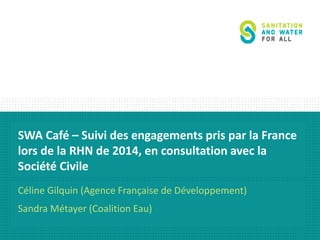 SWA Café – Suivi des engagements pris par la France 
lors de la RHN de 2014, en consultation avec la 
Société Civile 
Céline Gilquin (Agence Française de Développement) 
Sandra Métayer (Coalition Eau) 
 